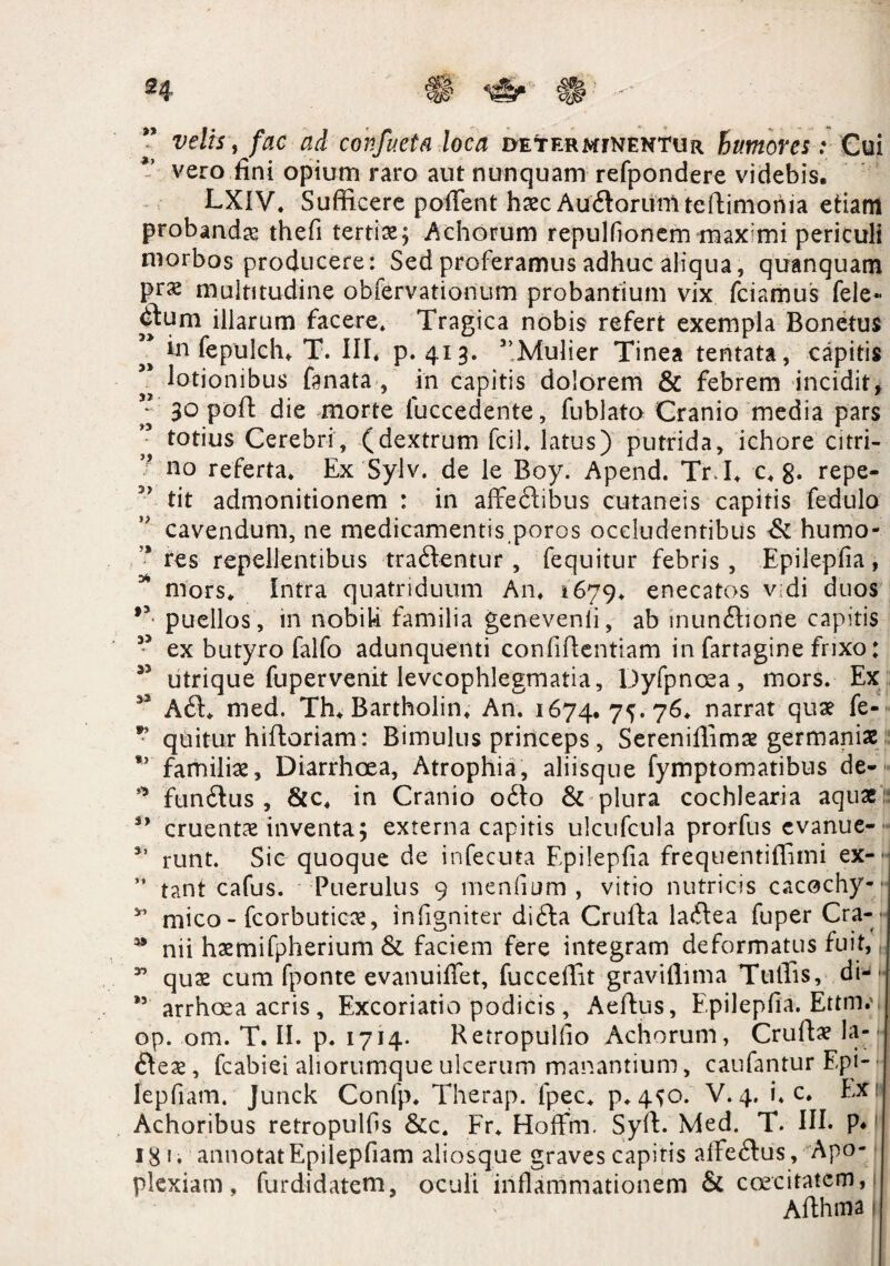 velis, fac ad confacta loca dexter mfnentur humores: Cui vero fini opium raro aut nunquam refpondere videbis. LXIV* Sufficere pollent haec Au<dorumtedimoriia etiam probanda thefi tertia; Achorum repulfionem maximi periculi morbos producere: Sed proferamus adhuc aliqua, quanquam prs multitudine obfervationum probantium vix fciamus fele- illarum facere. Tragica nobis refert exempla Bonetus ” in fepulch* T. III* p. 413. 5,Mulier Tinea tentata, capitis * lotionibus fanata , in capitis dolorem & febrem incidit, ” 30 pod die morte fuccedente, fublato Cranio media pars totius Cerebri, (dextrum fcil* latus) putrida, ichore 'citri- ? no referta* Ex Sylv. de le Boy. Apend. TrJ* c* g. repe¬ tit admonitionem : in affeftibus cutaneis capitis fedulo cavendum, ne medicamentis poros occludentibus & humo¬ res repellentibus traftentur , fequitur febris , Epilepfia, * mors* Intra quatriduum An* 1679* enecatos v di duos *y puellos , in nobiU familia genevenli, ab munitione capitis 33 ex butyro falfo adunquenti confidentiam in fartagine frixo: 33 utrique fupervenit levcophlegmatia, Dyfpnoea, mors. Ex 32 A<d* med. Th* Bartholin* An. 1674. 75.76* narrat qua? fe- quitur hiftoriam: Bimulus princeps, Serenidima? germanix *’ familia?, Diarrhoea, Atrophia, aliisque fymptomatibus de- s,> fundtus , &c* in Cranio o<do & plura cochlearia aquae cruenta? inventa; externa capitis ulcufctila prorfus cvanue- 35 runt. Sic quoque de infecuta Epilepfia frequentiffimi ex- ” tant cafus. Puerulus 9 mendum , vitio nutricis cacochy- y’ mico - fcorbuticae, infigniter difta Cruda lacdea fuper Cra- 93 nii haemifpherium & faciem fere integram deformatus fuit, * quae cum fponte evanuiflet, fucceffit graviffima Tuffis, diJ>. ” arrhcea acris, Excoriatio podicis , Aedus, Epilepfia. Ettm.\ op. om. T. II. p. 1714* Retropulfio Achorum, Cruda? la- ftea?, fcabiei aliorurnqueulcerum manantium, caufantur Epi-• lepfiam. Junck Confp* Therap. fpec* p*450. V. 4. L c. Ex; Achoribus retropulfis &c. Fr* Hoffm. Syd. Med. T. III. P* 18 1. annotat Epilepfiam aliosque graves capitis alfeftus, Apo¬ plexiam , furdidatem, oculi inflammationem & caecitatem, Adhma*