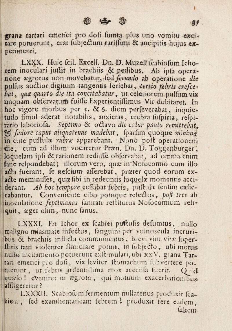 * n H § # grana farfari emetici pro do fi fumta plus uno vomitu excD lare potuerunt, erat fubjedum rarillimi & ancipitis hujus ex¬ perimenti LX)pC Huic fcil. Excel!. Dn. D. Muzell fcabiofum Icho- rem inoculari juffit in brachiis & pedibus. Ab ipfa opera¬ tione a:grotus non movebatur, fecunda ab operatione die pulfus audior digitum tangentis* feriebat, (tertio febris crefce- batr qu£ quarta die ita concitabatur, ut celeriorem pulfiimvix unquam obfervatum fujffe Experientiffimus Vir dubitaret. In hoc vigore morbus per & 6. diem perfeverabat, inquie- ! tu do fimul aderat notabilis, anxietas, crebra fu fp iri a, refpi- ratio laboriofa. Septimo & odtavo die calor paula remittebat, ItJgJ fudore caput aliquatenus madebat, fpaifim quoque minimi in cute pufiulae rubrx apparebant. Nono poft operationem die, cum ad illum vocaretur Praen, Dn; D. Toggenburger , loquelam ipfi & rationem redijffe obfervabat, ad omnia enim iane refpdndebat j illorum vero, qux in Nofocomio cum illo ada fuerant, fe nefdum afferebat, praeter quod eorum ex- ade meminiffet, quasfibi in redeuntis loquelae momentis acci- ■ derann Ab hoc tempore ceffabat febris, pyftulx feniim exfic- cabantur. Conveniente cibo potuque refedus, poft tres ab inoculatione feptimanas famtati rediturus Nofocomium reli¬ quit, ager olim, nunc fanus. LXXXL En Ichor ex fcabiei pullulis defumtus, nullo maligno n*iasmate infedus, fanguini per vulnuscula incrun- bus & brachiis inflida communicatus, brevi vim virx fupef- flitis tam violenter flimulare potuit, in fubjedo, ubi motus; nullo incitamento potuerunt exil roulai i, ubi xxV. grana Tar¬ tari emetici pro dofi, vix leviter domachum fubvertere po¬ tuerunt , ut febris ardentiilima mox accenfa fuerit. Q^di quaffo ! eveniret in aegroto, qui motuum exacerbationibus affigeretur ? LXXX.IL Scabiofum fermentum nullatenus produxit fca~ biern , fed exantiiemaikarn febrem L produxit fere eadem, fckem