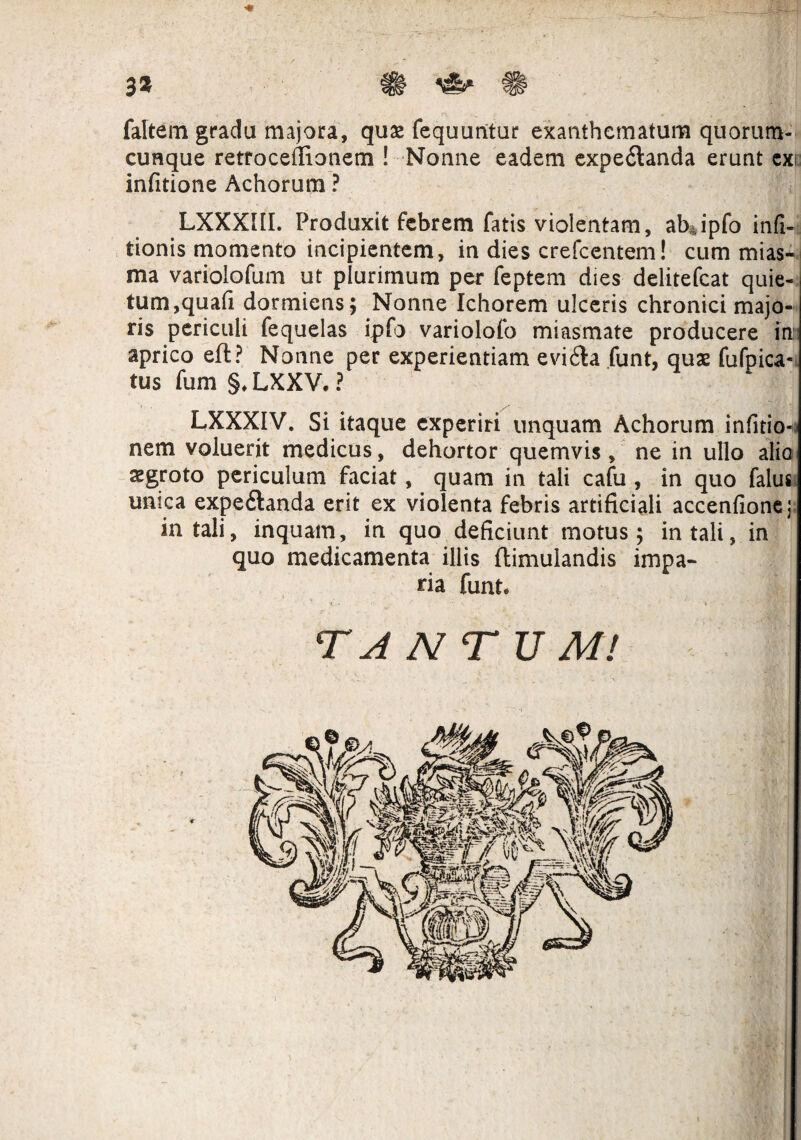 3* faltem gradu majora, quas fequurttur exanthematum quorum¬ cunque retroceflionem ! Nonne eadem expe&anda erunt ex infitione Achorum ? LXXXIIL Produxit febrem fatis violentam, ab ipfo infi- tionis momento incipientem, in dies crefcentem! cum mias- ma variolofum ut plurimum per feptem dies delitefcat quie¬ tum,quafi dormiens; Nonne Ichorem ulceris chronici majo¬ ris periculi fequelas ipfo variolofo miasmate producere in: aprico eft? Nonne per experientiam evi6ta funt, quas fufpica- tus fum §, LXXV. ? LXXXIV. Si itaque experiri unquam Achorum infitio- nem voluerit medicus, dehortor quemvis , ne in ullo alia aegroto periculum faciat, quam in tali cafu , in quo falus unica expeftanda erit ex violenta febris artificiali accenfionej in tali, inquam, in quo deficiunt motus; in tali, in quo medicamenta illis ftimulandis impa¬ ria funt. v..« ® •.'Mhfh TANTUM! pd *