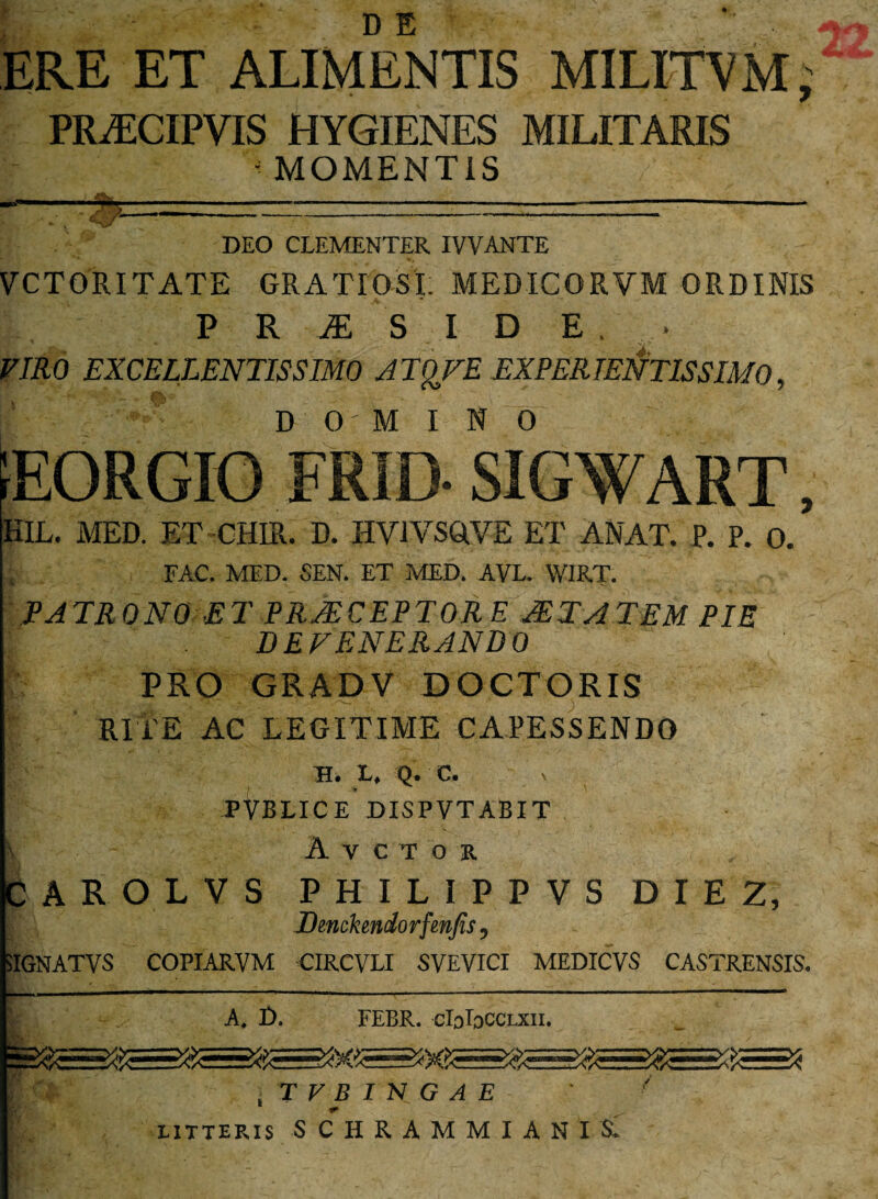 ERE ET ALIMENTIS MILITVM, PRiECIPVIS HYGIENES MILITARIS - MOMENTIS DEO CLEMENTER IVVANTE VCTORITATE GRATIOSI. MEDICORVM ORDINIS P R JE S I D E • VIRO EXCELLENTISSIMO A TgFE EXPER TENTIS SIMO, DOMINO 1EORGIO FRID- SIGWART, KIL. MED. ET CHIR. D. HV1VSQVE ET ANAT. P. P. 0. FAC. MED. SEN. ET MED. AVL. V/IRT. PATRONO ET PRAECEPTORE JETATEM PIE DEFENERANDO PRO GRADV DOCTORIS RITE AC LEGITIME CAPESSENDO XH. L, Q. C. PVBLICE DISPVTABIT A V C T O R CAROLVS PHILIPPVS DIE 2, Dmckmdorfetifis, 5IGNATVS COPIARVM CIRCVLI SVEVICI MEDICVS CASTRENSIS. A. D. FEBR. cIoIdCClxii. iTFBIHGAE ' ■ LITTERIS S C H R A M M I A N I S.