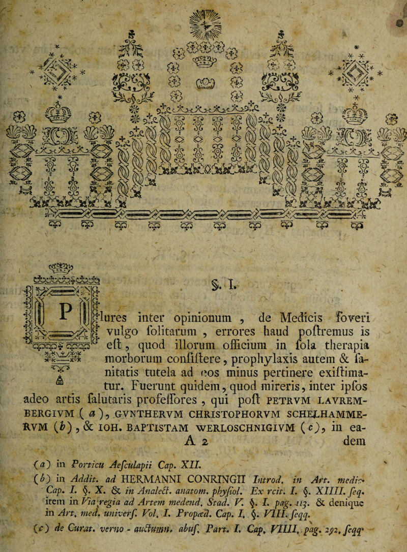 cbdDcfc&dbelb §. L |*Iures inter opinionum , de Medicis foveri $ vulgo folitarum , errores haud poliremus is ell, quod illorum officium in fola therapia morborum confillere , prophylaxis autem & fa- nitatis tutela ad eos minus pertinere exiltima- tur. Fuerunt quidem, quod mireris, inter ipfos adeo artis falutaris profelfores , qui poli petrvm lavrem- BERGIVM ( a ), GVNTHERVM CHRISTOPHORVM SCHEjLHAMME- B.VM (&),& IOH. BAPTISTAM WERLOSCHNIGIVM (0, ili ea- A 2 dem (<0 in Porticu Aefculapii Cap. XII. (£) in Addit, ad HERMANNI CONRINGII Introd. in Art. medie• Cap. I. §. X. & in Analect. anatom. phy pol. Ex rcit. I. §. XIIII. feq. item in Via pregi a ad. Artem medend, St ad. V. §. I. pag. nq. & denique in Art, med. univerf. Vol, I. Propced. Cap. I, §. VIII. feqq.