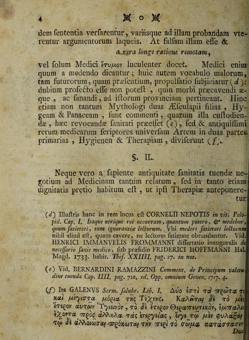 « 4 X ° X dem fententia verfarentur, variisque ad illam probandam vte- rentur argumentorum laqueis. At falfam illam effe & a vera longe rationi remotam , vel folum Medici ?«ru/uov luculenter docet. Medici enim quum a medendo dicantur; huic autem vocabulo malorum, tam futurorum, quam ptseientium, propulfatio lubjiciatur (d): dubium profefto effe non potefl , quin morbi praecavendi ae¬ que ,, ac fanandi, ad illorum provinciam pertineant. Hinc etiam non tantum Mythologi duas JEfeulapii filias , Hy~ geam & Panaceam 5 funt commentiquarum illa cuftodien- 'dae, haec revocandae fanitati praeeifet (e-), fed & andquiffimi rerum medicarum fcriptores univerfam Artem in duas partes primarias , Hygienen & Therapiam, diviferunt (/yv §. IL Neque vero a fapiente antiquitate fanitatis tuenda ne¬ gotium ad Medicinam tantum relatum, fed in tanto etiarnj dignitatis pretio habitum elt , ut ipfi Therapiae anteponere¬ tur] (d) Illuftris hanc in rem locus efl CORNELII NEPOTIS in vit. Pe/o-J pid. Cap. I. Itaque utrique rei occurram, quantum potero, & medebor \ quum fatietati, tum ignorantiae leti orum. Vbi mederi fatietati lettorum\ nihil aliud eff, quam cavere, ne ledlores fatietate obtundantur. Vid.l HENRICI IMMANVELIS FROMMANNI differtatio mauguralis deI necejfario fanis medico, fub praelidio FRIDERICI HOFFMANNI Hal.I Magd. 1733. habit. Tbef XXIIII+ pag. 27. in not. (e) Vid4 BERNARDINI RAMAZZINI Commem. de Principum valetuk dine tuenda Cap. IIII, pag. 720* ed, Oppt omnium Geneu\ /7/7. 4. (/) Ita GALENVS Serm. falubr. Lib, I. Auo Itt/ Ta vrpooTCL rl hcli (Atyiirra pto^ict riu; tng, KaAwVtf/ SI t0 /Ati Vregov dvrcov Tymvov , to SI eregov GegaTreiur/Kov, ejuvrafaifl «MwAa rdq m^yi/aq , hyijrd /u\v ^vXce^dfm vo) 0 i aMotaniq <&{>6kurcy tw Trggi to pco/aci natrarratTivm ’ 'ds : 