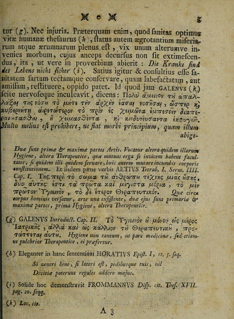 tur (g). Nec injuria. Praeterquam enim , quodfanitas optimus vitae humanae thefaurus (&)5 flatus autem aegrotantium miferia- ruin atque aerumnarum plenus eft , vix unum alterumve in¬ venies morbum ? cujus anceps decurfus non fit extimefcen- dus, ita j ut vere in proverbium abierit : Dk Krmke fini des Libens nicht Jicher (i). Satius igitur & confultius effe fa- nitatem fartam tectamque coni er vare, quam labefaftatam , aut amifiam,reftituere, oppido patet. Id quod jam galenvs (fc.) fcite nervofeque inculcavit , dicens: ItoAd a/uuvov cLttciA- Act%aq twq vqtx to pire ty\v cl^Xw vccryvrctf , &>Wg£ n) zvfiiQvmy di^rdr^ov to vrp)v k X^V^xcl iu7TiTexv $cu ofcLa&cti 5 fi XilVcl(jr^'iv'TCL •> KivSvnv<rcLV*ra ht(bvy<in\ Multa melius eft prohibere 0 ne fiat morbi principium ? quam illum abige- Dua fiunt prima & maxima partes Artis. Vocatur altera quidem illarum' Hygiene, altera Tljerapeutice, qua mutuas erga fie invicem habent facul¬ tates, fit quidem illi quidem feruar e, huic autem mutare incumbit corporis - fonjiitutionem.. Et iisdem paene verbis AETIVS Tetrab. I. Serrn. IIIL Cap» V TyiQTTZgl TO CTCtijUCtt TH dvSgOdTTH tsXmg fatae HtjyiQ , Mb dllTYlQ: i(TT4i Td TT^OOTCt 7CCU fXiyUJTCL /UC^iCt , TO fJtXy 7r^coTO^ cTymvov r to- 2\ zrzgov Qi(>a7rtuTiK6v. Qua circa torpus hominis ver fatur, arte una exfiiftente, dua ejus fiunt primaria & maxima partes, prima Hygiene, altera Therapeutice» W GALENVS Introduci. Cap. II. To 'Yyiztvov 3 tuoiOy dg mpog IargMrig ^ ctXXd, tccli dg 7id?XiQV t3 revT/%% , 7rpc~ TOtTTiTcLj CLVT&. Hygiene non tantum, ut pars medicina, fed etiank- ut pulchrior Therapeutice , ei prafertur. <A) Eleganter in hanc fcntentjani HORATIVS Epifil. I, n, pfeq. Si ventri bene, fit lateri efii, pedibusque tuis, nil Divitia poterunt regales addere majus. (0 Solide hoc dementavit FRO.MMANNVS Difip* cit» Thef,-Xyil, pag.20.feqq, (&) Locrdi.