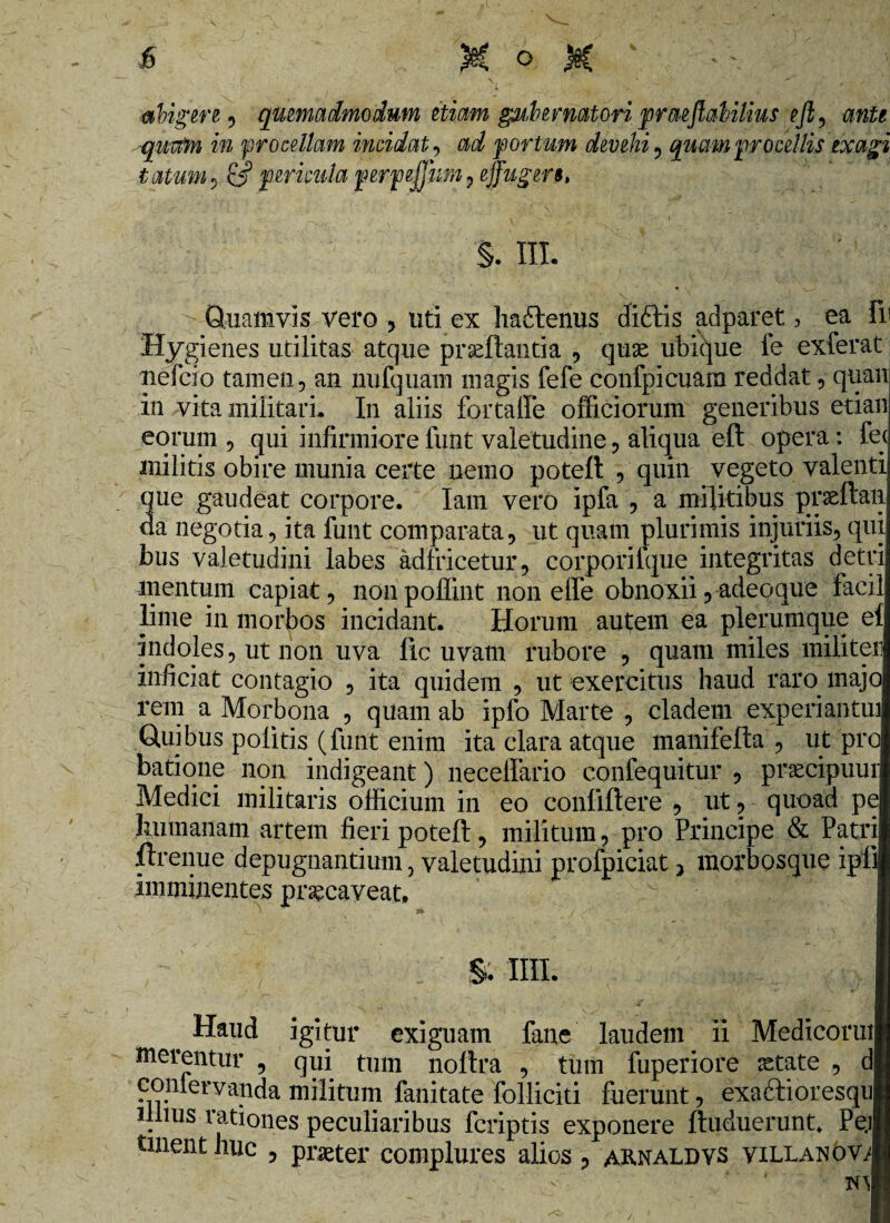 tatum, cj? pericula perpejfum , ejfugers, abigere , quemadmodum etiam gubernatori praeflabilius ejl , ■quam in procellam incidat , am? port um devehi , quam procellis exagi §. III Quamvis vero , uti ex haflenus diftis adparet, ea fi' Hygienes utilitas atque proflantia , quo ubique fe exierat nefcio tamen, an nufquam magis fefe confpicuam reddat, quan in vita militari. In aliis fortaffe officiorum generibus etian eorum , qui infirmiore funt valetudine, aliqua eft opera: fe< militis obire munia certe nemo poteft , quin vegeto valenti que gaudeat corpore. Iam vero ipfa , a militibus proftan da negotia, ita funt comparata, ut quam plurimis injuriis, qui bus valetudini labes adfricetur, corporilque integritas detri mentum capiat, non poffint non elfe obnoxii, adeo que facil lime in morbos incidant. Horum autem ea plerumque ef