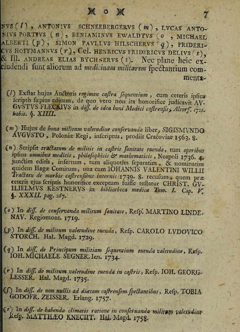 »VS( i) , ANTONIVS SCHNEEBERGERVS ( m) , LVCAS ANTO- mvs PQRTiVS (w ) , BENIAMINVS EWALDTVS ( 0 , MICHAEL ALBERI! (|?) 5 SIMON PAVLLVS HILSCHERVS fq) , FREDERI- CVS HOEFMA-NNVS (V ) 5 Cei. HENRICVS FRIDERICVS DELIVS (s) & 111. andreas elias bvch^ervs (t). Nec plane lieic ex- eludendi funt aliorum ad medicinam militarem fp citantium com¬ menta- CO Exftat hujus Audoris regimen capra fiquemium , cum ceteris ipfiu® 1 criptis faepius editum ,, de quo vero non ita honorifice judicavit AV- GvSTVS FLECKJVS in diff de idea boni Medici cqfirenSs £ Altorf. ny habiu XIUL J r _; 1 {m') Hujus de bona militum valetudine cmifervanda liber, SIGISMVNDO AVGVSTO Poloniae Regi, infcriptus, prodiit Cracoviae 1563. g. (n) Scripfit trallatum de militis in caftris fanitate tuenda, tum operibus ipfius omnibus medicis , philosophicis & mathematicis , Neapoli 1736. 4* jundim editis, infertum , tum aliquoties feparatim , & nominarim quidem Hags Comitum, mia cum IOHANNIS VALENTINI WELLII Tractatu de morbis caflrenfibus internis 1739. 8- recufum , quem prae ceteris ejus fcriptis honorifice exceptum fuiffe teflatur CHRIST. GV-- ILIELMVS KESTNERVS in bibliotheca medica Tom, L Cap V §. XXXII. pag. i67. . r' * (e) In diff. de confervanda militum fanitate, Refp. MARTINO LINDE- NAV. Regiomont. 1719. 00 In diff. de militum valetudine tuenda, Refp. CAROLO LVDOVICG -STORCH. Hal. Magd. 1729. (^) In diff. de Principum militiam feauemium tuenda valetudine, Refp. IOH.MICHAELE SEGNER.Ien. 1734. F (r) In diff. de militum valetudine tuenda in caftris> Refp. IOH, GEORG» LESSER. Hal. Magd. 1735. O) In diff. de non nullis ad dicetam caflrenfem foedantibus, Refp. TOBIA GODOFR. ZEISSER. Erlang. 1757. (O In diff. de habenda climatis ratione in conferuanda militum valetudini MATTHAEO KNECIIT. Hal. Magd. 1758.