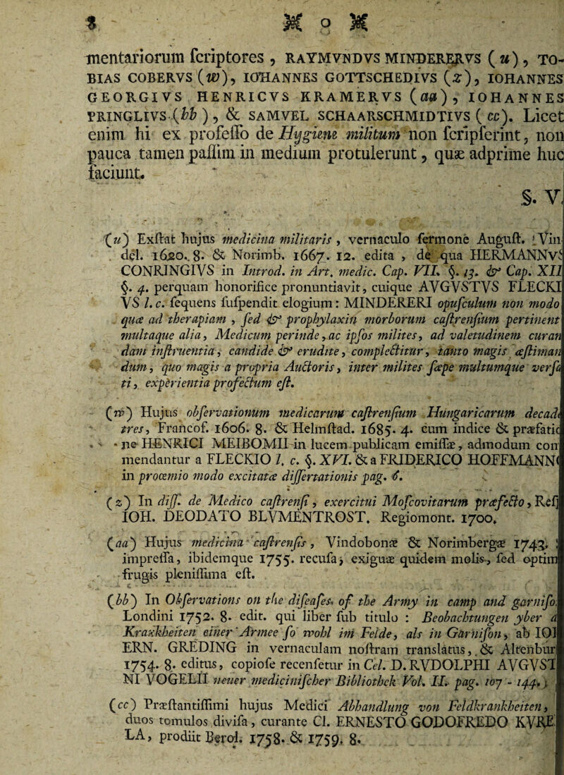 trientariorum fcriptores , raymvndvs minderervs (u) , to- BIAS COBERYS IOHANNES GOTTSCHEDlVs (2*), IOHANNES GEORGIYS HENRICYS ERAMERVS (a«), IOHANNES FRINGLIvs-(M), & samvel schaarschmidtivs ( cc). Licet enim hi ex profeffo de Hygimi militum non fcripferint, non pauca tamen paflim in medium protulerunt , quse adprime huc laciunt. V §. v, » ,»... , „ r\ r- ■ * . - • ■ » __ I (u) Exflat hujus medicina militaris , vernaculo fermone Auguft. iviii dei. 1620., 8* &• Norimb. 166^7. 12. edita , de qua HERMANNv^: CONRINGIVS in Introd. in Art, medie. Cap. VII* §. Cap. XII §. perquam honorifice pronuntiavit, cuique AVGVSTVS FLECRI VS l.c. fequens fufpendit elogium: MINDERERI opufculum non modo qu<£ ad therapiam , /cd ^ prophylaxin morborum caftrenfium pertinent multaque alia, Medicum perinde > ac ipfos milites, ad valetudinem cur an dam infiment i a ^ candide & erudite, compleBitur, danto magis afiiman dum, quo magis a propria Auttoris, inter milites fiepe multumque verfi ti, experientia profectum e fi. (tv) Hujus obfervationum medicarum cafirenfium Hungaricarum decadi tres, Francof. 1606. 8- & Helmflad. 1685« 4* ^Lim hidice & praefatic .  * jie HENRICI MEIBOMII in lucem publicam emiffae, admodum coii mendantur a FLECKIO /. c. §. XVI. & a FJRJDERICO HOFFMANN< in procemio modo excitatee differtat i onis pag. €. (2) In dijf. de Medico cafirenp, exercitui Mofcovitarum prafeffojRelj IOH. DEODATO BLVMENTROST, Regiomont. 1700. /r* .* * - r Qaa) Hujus medicina ‘caflrenfis, Vindobona: & Norimbergae 1745, J impreffa, ibidemque 1755* recufa* exiguae quidem molis , fed optim frugis pkniflima eft. (^bb') In Obfervations on the difeafes« of the Army in camp and garnifo; Londini 1752« 8« edit, qui liber fub titulo : Beobachtungen yber a Kra?:kbeiten einer ‘Armee fo wohl ini Feide, ais in Garnifon, ab 101 ERN. GREDING in vernaculam noflram translatus,, 6c Alfenbur 1754. 8. editus, copiofe recenfetur in Cei. D.RVDOLPHI AVGVST NI VOGELII neuer medicinifcher Bibliothck VoL II. pag. iby - 144.) (cc) Praeftantiffimi hujus Medici Abhandlung von Fcldkrankheiten, duos tomulos divita, curante Cl. ERNESTO GODOFREDO KVRE EA, prodiit Berol. 1758« & 1759» 8*