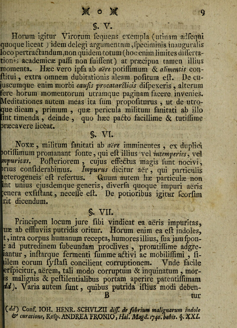 §. V. Horum igitur Virorum feqnejis exempla (urinam adfeqtu quoque liceat ) idem delegi argumentum,Ipeciminis inauguralis loco pertra&andumqion quidem totum (hoc enim limites dilferta- tionis academicae palfi non fuiffent) at praecipua tamen illius momenta. Haec vero ipfa ab aere potiffimum & alimentis con- ftitui, extra omnem dubitationis aleam politum eft. De cu¬ jus cumque enim morbi caufis procatartticis difpexeris , alterum fere horum momentorum utramque paginam facere invenies. Meditationes autem ineas ita fum propofiturus , ut de utro¬ que dicam , primum , quae pericula militum fanitati ab illo int timenda , deinde , quo haec padto facillime & tutillime >rsecavere liceat. §. VI. _ Noxas, militum fanitati ab aere imminentes , ex duplici )otilfimum promanant fonte, qui eft illius vel intemperies, ve! mp urit as, Pofteriorem , cujus effedtus magis funt nocivi, >nus confiderabimus. Impurus dicitur aer, qui particulis eterogeneis eft refertus. Quum autem hae particula non int unius ejusdemque generis, diverfa quoque impuri aeris ;enera exfiftanc, necelle eft. De potioribus igitur feorfim rit dicendum. §. VII. Principem locum jure libi vindicat ea aeris impuritas, uae ab effluviis putridis oritur. Horum enim ea eft indoles, t, intra corpus humanum recepta, humores illius, fua jamfpon- 3 ad putredinem fubeundam proclives , promtiffime adgre- iantur, inftarque fermenti fumme adtivi ac mobiliffimi , li- iilem eorum fyftali concilient corruptionem. Vnde facile erfpicitur, aerem, tali modo corruptum & inquinatum , mor¬ is malignis & peftilentialibus portam aperire patentiffimam id). Varia autem funt, quibus putrida iftius modi deben- B tur OO Con f. IOH. HENR. SCHVLZII dijf. de febrium malignarum indole & curatione, Refp. ANDKJEA F&ONIO, Hah Mogd, 1*740; babit. §. XXL