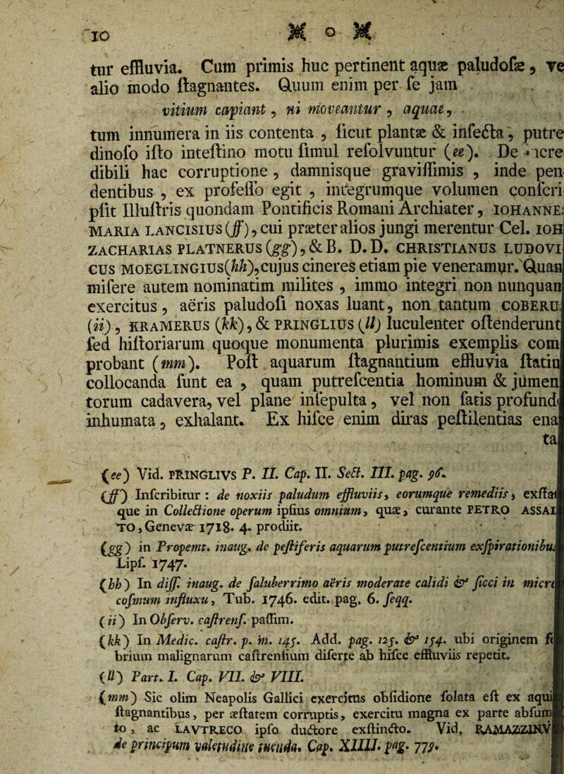 V io . • M ° tur effluvia. Cum primis huc pertinent aquae paludofe, re alio modo ltagnantes. Quum enim per fe jam vitium caficmt , ni Moveantur , aquae? . tum innumera in iis contenta , ficut planta & infedta , putre dinofo ifto inteftino motu fimul refolvuntur (ee). De -incre¬ dibili hac corruptione , damnisque graviffimis , inde pen dentibus , ex profeffo egit , integrumque volumen confcri pfit Illuftris quondam Pontificis Romani Archiater, iohanne; maria lancisius (jf), cui praeter alios jungi merentur Cei. ioh ZACHARIAS BLATNERUS {gg) , & B. D. D. CHRISTIANUS LUDOVI cus moeglingius(M), cujus cineres etiam pie veneramyiVQuaa mifere autem nominarim milites , immo integri non nunquan exercitus, aeris paludofi noxas luant, non tantum coberu; (ii), rramerus (kk),& pringlius {ll) luculenter offenderunt fed hiftoriarum quoque monumenta plurimis exemplis com probant (mm). Poft aquarum ftagnantium effluvia ftatiu collocanda funt ea , quam putrefcentia hominum & jiimen torum cadavera, vel plane infepulta, vel non fatis profundi inhumata 3 exhalant. Ex hifce enim diras peftilentias ena ta (ee) Vid. PRINGLIVS P. 11. Cap. II. SeSL III. pag. 96* (Jf) Infcribitur : de noxiis paludum effluviis, e orum que remediis > exffai que in Collectione operum ipfius omnium, quae* curante PETRO ASSAI TO j Geneva? 1718* 4» prodiit. (gg ) in Fropemt. inaug. de peftiferis aquarum putrefeentium exfpirationibu: Lipf. 1747. (hh) In dijf. inaug. de faluberrimo aeris moderate calidi & ficci in micrt 1 cofmum influxu, Tub. 1746. edit. pag. 6. feqq. (ii) InObferv. caftrenj\ paffim. (kk) I11 Medie, caflr.p. in. 149. Add. pag. nj. & 144. ubi originem brium malignarum cailrenlium diferte ab hifce effluviis repetit. (ll) Faru I. Cap. VII. & VIII. H (mm) Sic olim Neapolis Gallici exercitus oblidione folata eft ex aquiij ftagnantibus, per aeftatem corruptis, exercitu magna ex parte abfumR toac LAVTRECO ipfo duftore exftindo. Vid. RAMAZZINvR de principm valetudine tuenda* Cap* X1I11* pag. 77;.