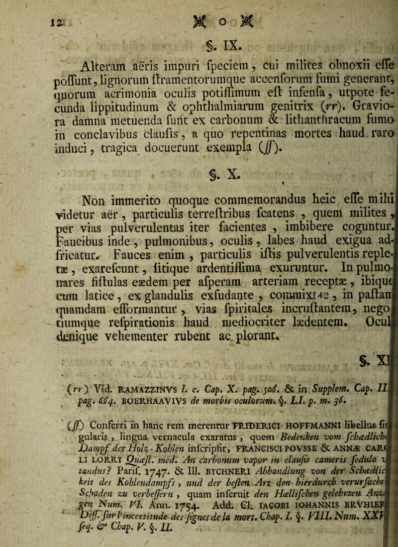 §. IX. - . >5 Alteram aeris impuri fpeciem, cui milites obnoxii efle poflunt,.lignorum ftramentorumque accenforam fumi generant, quorum acrimonia oculis potiffimum eft infenfa, utpote fe¬ cunda lippitudinum & ophthalmiarum genitrix (rr). Gravio¬ ra damna metuenda funt ex carbonum & litlianthracum fumo in conclavibus daufis, a quo repentinas mortes haud raro induci, tragica docuerunt exempla (J/). ! §. X. i < i Non immerito quoque commemorandus heic efle mihi videtur aer, particulis terreftribus fcatens , quem milites , per vias pulverulentas iter facientes , imbibere coguntur. Faucibus inde , pulmonibus , oculis , labes haud exigua ad- fricatur. Fauces enim, particulis iftis pulverulentisreple-i t£, exarefcunt, litique ardentillima exuruntur. Inpulmol nares fiftulas eaedem per afperam arteriam receptse, ibiqum cum latice, ex glandulis exfudante , commixtae, in pallant quamdam efformantur , vias fpiritales incruftantem, nego j tiumque refpirationis haud mediocriter laedentem. Oculi! denique vehementer rubent ac plorant. I §/x| (rr) Vid. RAMAZZINVS l c. Cap. X. pag. poL & in SuppJem. Cap. Ili pag. 6$4, BOERHAAVIVS de morbis oculorum, LI. p. m. 36. (Jf) Conferri in hanc rem merentur FRIDERICI HOFFMANNI libellus, hi» ij gularis , lingua vernacula exaratus, quem Bedenken vom fchadUchM JJampf der Holz - Kohlen infcripfit, FRANCISCIPOVSSE & ANN/E CAR(< LI LORRY Ouafi. med. An carbonum vapor in claufis cameris fedulo im tandus? Parif 1747. & III. BYCHNERI Abhandlung von der Schtediicm keit des Kohlendampfs , und der befien Art den hierdurch verurfacht ■*, Scbaden zu verbejjern , quam inferuit den Hcellifchen gelehrten AuzM 1 gen Num. VI. Ami. 1754. Add. Cl. IAGOBI IOHANNIS BRVHIEFil Dijfi fitr Iitxertitude des (ignes de la mort* Chap. L 6. VILI* Nu?n. XXL®