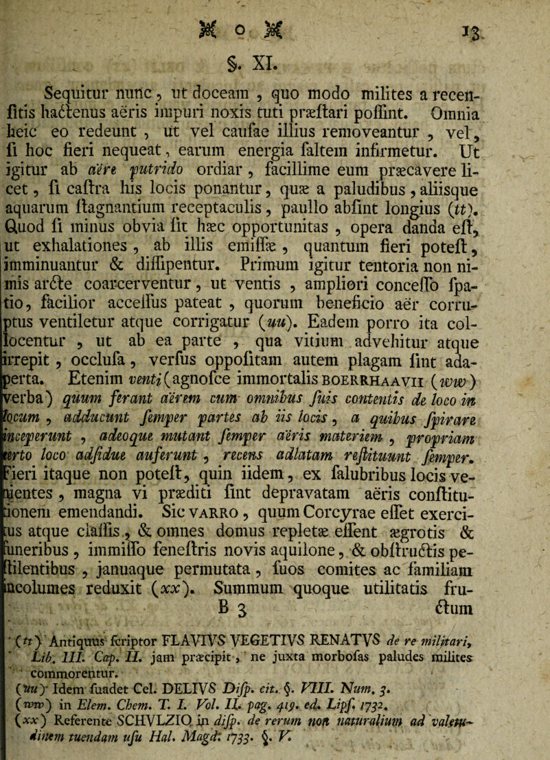 s. XI. Sequitur nutlc , ut doceam , quo modo milites a recen- fltis hadtenus aeris impuri noxis tuti praeftari poffint. Omnia heic eo redeunt , ut vel catifae illius removeantur ? vel, fi hoc fieri nequeat, earum energia faltem infirmetur. Ut igitur ab aere putrido ordiar, facillime eum praecavere- li¬ cet , fi caftra his locis ponantur, quae a paludibus, aliisque aquarum llagnantium receptaculis, paullo abfint longius (tt\ Quod fi minus obvia iit haec opportunitas , opera danda eft, ut exhalationes, ab illis emiffae 5 quantum fieri poteft5 imminuantur & diifipentur. Primum igitur tentoria non ni¬ mis arfte coarcerventur, ut ventis , ampliori conceffo fpa- tio, facilior accelfus pateat , quorum beneficio aer corru¬ ptus ventiletur atque corrigatur (#«). Eadem porro ita col¬ locentur , ut ab ea parte , qua vitium advehitur atque irrepit , occlufa, verfus oppofitam autem plagam fint ada¬ perta. Etenim venti (agnofce immortalis boerrhaavii (ww ) verba) quum ferant aerem cum omnibus fuis contentis de loco in bcum 9 adducunt femper partes ab iis locis, a quibus fpirare inceperunt 9 adeoque mutant femper aeris materiem ? propriam terto loco adfidue auferunt , recens adlatam reftituunt femper. fieri itaque non poteft, quin iidem, ex falubribus locis ve- uentes , magna vi praediti fint depravatam aeris conftitu- ionem emendandi. Sic varro , quum Corcyrae elfet exerci- rns atque claifis ,& omnes domus repletae elfent aegrotis & imeribus 9 immitto feneftris novis aquilone , •& obftrudtis pe¬ ti lentibus ? januaque permutata, fuos comites ac familiam incolumes reduxit (xx). Summum quoque utilitatis fru- B 5 ; ftum * (^> Anuquus fcriptor FLAVIYS VEGETI VS RENATVS de re militari, Lib. III. Cap. II. jam praecipit,' ne juxta morbofas paludes milites commorentur. (Jiuy Idem fuadet Cei. DELIVS Difp. cit. §. VIII. Num. in Elem. Chem. T. I. Vol. II pag. 419. ed. Lipf 1732. (xx) Referente SCHVLZIQ indifp. de rerum non naturalium ad valetu¬ dinem tuendam ufu HaU Magd: 1J33. §. V»