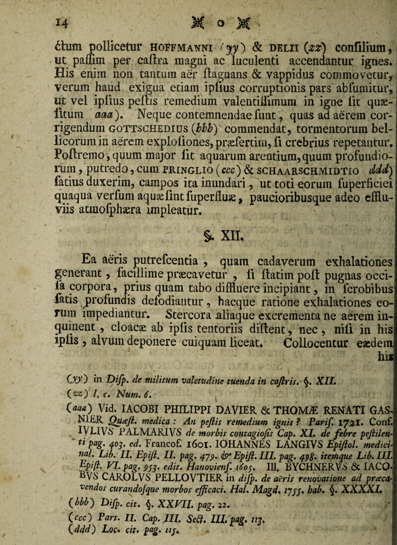 thim. pollicetur hoffmatoi fjy) & delii (zz) confilium, ut pallim per caftra magni ac luculenti accendantur ignes. His enim non tantum aer ftagnans & vappidus commovetur, verum haud exigua etiam ipfius corruptionis pars abfumitur, ut vel iplius peftis remedium valentiilimum in igne lit quae- flturn ma). Neque contemnendae funt « quas ad aerem cor¬ rigendum gottschedius (bbb) commendat, tormentorum bel¬ licorum in aerem exploliones, praefertim, fi crebrius repetantur. Poftremo, quum major lit aquarum arentium,quum profundio¬ rum , putredo, cum pringlxo (ccc) & schaarschmidtio ddd) fetius duxerim, campos ita inundari, ut toti eorum fuperficiei quaqua verfum aquaefmtfuperfluae, paucioribusque adeo efflu¬ viis atmofphaera impleatur. §. xii Ea aeris putrefcentia , quam cadaverum exhalationes generant, facillime praecavetur , li ftatim polt pugnas ocei- ia corpora, prius quam tabo diffluere incipiant, in lcrobibus fetis profundis defodiantur, bacque ratione exhalationes eo¬ rum impediantur. Stercora aliaque excrementa ne aerem in¬ quinent , cloacae ab iplis tentoriis diftent, nec, nifi in his iplis , alvum deponere cuiquam liceat. Collocentur eaedem , his CGO in Difp. de militum valetudine tuenda in caflris. §. XII. (zz) I C. Num. 6. (aaa) Vid. IACOBI PHILIPPI DA VIER & THOM^E RENATI GAS- N1ER Qutfft. medica : An peftis remedium ignis ? Parif. iyzl. Conf. , iyilVS PALMARI'VS de morbis contagiofis Cap. XI. de febre peftilen« tl Pag' 403. ed. Francof. 1601. IOHANNES LANGIVS Epiftol. medici nal. Lib. II. Epift. II. pag. 479. <b* Epift. III. pag. 49%. itethque Lib.III. Epifl. VI. pag. pJ3. edit. Hanovienf. idoj. 111, BYCHNERVS & IACO- CAROLVS PELLOVTIER in difp. de aeris renovatione ad praca- vendos curandojque morbos efficaci. Hal. Magd. /7//, hab. §. XXXXL i (bbb) Difp. dt. §. XXVII. pag. 22. (.ccc) Pan. II. Cap.JII. Scit. III, pag. 213. j (ddd) Loc. cit* pag. uj.