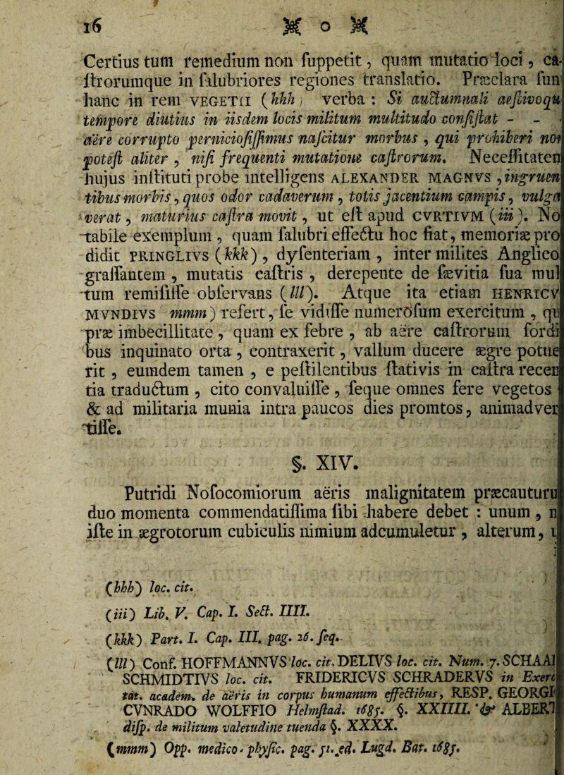 V Certius tum remedium non fuppetit, quam mutatio loci , ca« itrorumque in falubriores regiones translatio. Pneclara fun! hanc in rem vegetii (hhh) verba : Si mciumnali aefiivoqu tempore diutius in iisdem locis militum multitudo confiftat - - - mre corruito perniciofijfimus nafcitur morbus , qui prohiberi nov poteft aliter , nifi frequenti mutatione cajlrorum. Neceffitaten hujus inftituti probe mtelligens alexander magnvs ,ingruen tibus morbis, quos odor cadaverum , tolis jacentium campis, vulga verat , maturius caftra movit, ut e/t apud cvrtivm (iii). No tabile exemplum , quam falubri effeftu hoc fiat, memoriae pro didit riiiNGLivs (kkk), dyfenteriam , inter milites Anglico gralfantem , mutatis eaftris , derepente de fevitia fua mul 'tum remifiife obfervans (///). Atque ita etiam henricv Mvndivs mmm) refert, le viddfe numerofum exercitum , qr prae imbecillitate , quam ex febre , ab aere caftrorum for di bus inquinato orta , contraxerit, vallum ducere aegre potue rit , eumdem tamen , e peftilentibus flati vis in caitra recen tia traduftum , cito convaluiife , feque omnes fere vegetos & ad militaria munia intra paucos dies promtos , animadver 'tiife. ' ■ • . rj :J S. XIV. Putridi Nofocomiorum aeris malignitatem praecauturu duo momenta commendatiffima fibi habere debet : unum, n ifte in aegrotorum cubiculis nimium adcumuletur , alterum, i . . j • ( : . - . (hhh') loc. ciu (iii) Lih. y. Cap. 1. Seft. IIII. (kkk) Parui. Cap. III. pag. 26.feq- (lll) Conf. HOFFMANNVS loc. ciu DELIVS loc. ciu Num. 7. SCHAAI SCHMIDTIVS loc. ciu FRIDERICVS SCHRADERVS in Exerc tat. academ. de aeris in corpus humanum effeEtibus, RESP. GEORGI1 CVNRADO WOLFFIO Helmftad. §. XXIIIL ALBERI difp* de militum valetudine tuenda §. XXXX. (mmm) Opp. medico* ptyyjtc. pag. jujefl. Lugd. Bat. 168j.