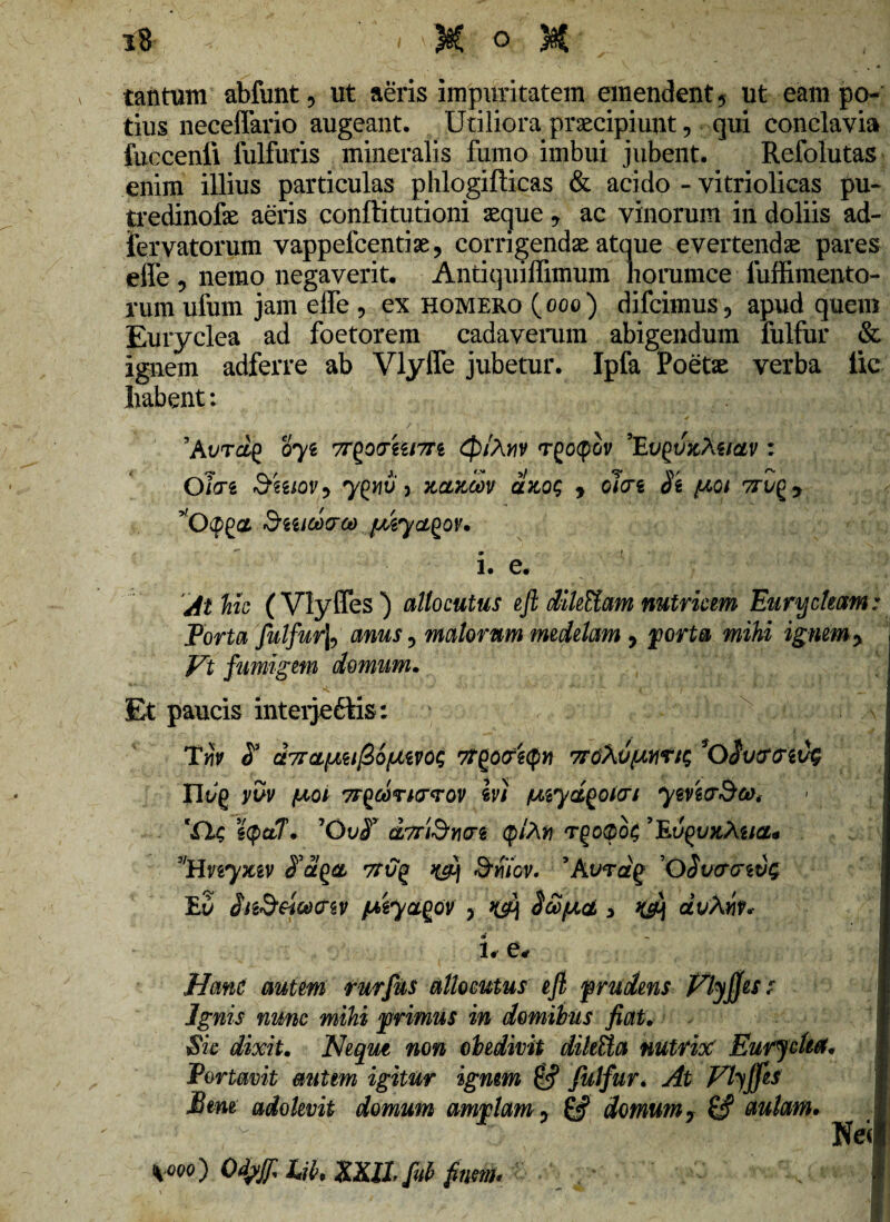 tantum abfunt, ut aeris impuritatem emendent * ut eam po¬ tius neceffario augeant. Utiliora praecipiunt, qui conclavia fuccenfi fulfuris mineralis fumo imbui jubent. Refolutas enim illius particulas phlogiflicas & acido - vitriolicas pu- tredinofe aeris conftitutioni aeque 9 ac vinorum in doliis ad- fervatorum vappefcentiae, corrigendae atque evertendae pares effe , nemo negaverit. Aptiquiffimum horumce luffimento- rum ufum jam effe , ex homero (ooo) difcimus, apud quem Euryclea ad foetorem cadaverum abigendum fulfur & ignem adferre ab Vlyffe jubetur. Ipfa Poetae verba lic liabent: ’Avrag oyz 7T£Q(r&i7n <p/Ar\v Tgocpov ’Eugt/fcAg/fltv : Ohi &wov9 yfcriu 3 ncntcov alnos , clue 8'i /xot 7ru^9 StelOdQ-Ct) /MycLQOV. • ! i. e. 'Ai'hic (Vlyffes) allocutus eft dileUam nutricem Euryckctm: Porta fulfur^ anus 5 malorum medelam , porta mihi ignem > Vt fumigem domum. Et paucis inteijcftis: Twy d a7rcL[jiufi6fJLm$ tfgocrgcpw 7T6Xu^mts *Qivtffiifa Iltyg yuv (aoi 7r£6drK7<rov Iv) wyd^QHri ymaSca* 'fit; scp&T, ’Qv$v dyriSricn (plXn Tgo<po$ 9Ev^u>tXiia* 9lHnyxiv 7Tvq Smov. 9At/rdg 'OSucmc!c Eu iiz&eicdcrw ptyagov y k$\ Scopet , k&\ dvAyiv* i. e* Hanc autem rurfus allocutus eft prudens Vlyffs s Ignis nunc mihi primus in domibus fiat. Sic dixit. Neque non obedivit dihUa nutrice EurjcUa, Portavit mitem igitur ignem & fulfur* At Vlyffes Btm adolevit domum amplam y & domum y & aulam. *i ooo) Qtyjf Lib* XXIL fub fnm* Nei