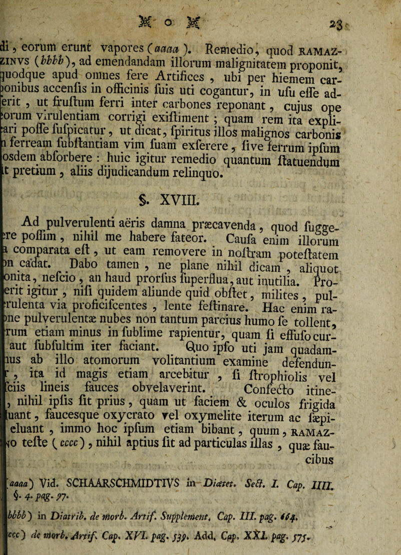 di, eorum erunt vapores (ama ). Remedio, quod hamaz- zinvs (bbbb ), ad emendandam illorum malignitatem proponit, ]uodque apud omnes fere Artifices , ubi per hiemem car- >onibus accenlis in officinis fuis uti cogantur, in ufu elfe ad¬ erit , ut fxuftum ferri inter carbones reponant, cujus ope :orum virulentiam corrigi exiftiment; quam rem ita expli- .ati polle fufpicatui, ut dicat, fpiritus illos malignos carbonis a feneam fubffantiam vim fuani exferere, five ferrum ipfiim osdein abforbere : huic igitur remedio quantum ftatuendum t pretium , aliis dijudicandum relinquo. §. XVIII. Ad pulverulenti aeris damna prsccavenda, quod fugge- :re poffim , nihil me habere fateor. Caufa enim illorum i comparata eft, ut eam removere in noftram poteftatein >n ca'dat. Dabo tamen , ne plane nihil dicam , aliquot onita, nefcio , an haud prorfus fuperflua, aut inutilia. Pro- erit igitur , nifi quidem aliunde quid obftet, milites , pul- ■rulenta via proficifcentes , lente feflinare. Hac enim ra¬ me pulverulenta: nubes non tantum parcius humo fe tollent rum etiam minus in fublime rapientur, quam fi effiifocur- aut fubfultim iter faciant. Quo ipfo uti jam quadam- ius ab illo atomorum volitantium examine defendun- i-, ita id magis etiam arcebitur , fi ftropliiolis vel Teiis lineis fauces obvelaverint. Confecto itine- , nihil ipfis fit prius, quam ut faciem & oculos frigida uant, faucesque oxycrato rei oxymelite iterum ac lsepi- eluant , immo hoc ipfum etiam bibant, quum, ramaz- io tefte (. cccc ) , nihil aptius fit ad particulas illas , qua: fau- . ' cibus 'ama) Vid. SCHAARSCHMIDTIVS ift Diam. Seti. I. Cap. UII. 4. pag. 07. bbbb') in Diatrib, de mork Artif. Supplement, Cap. III. pag. tijf. ecc'} ds morb. Artif, Cap, XVL pag» fty» Add, Cap, XXL pag,