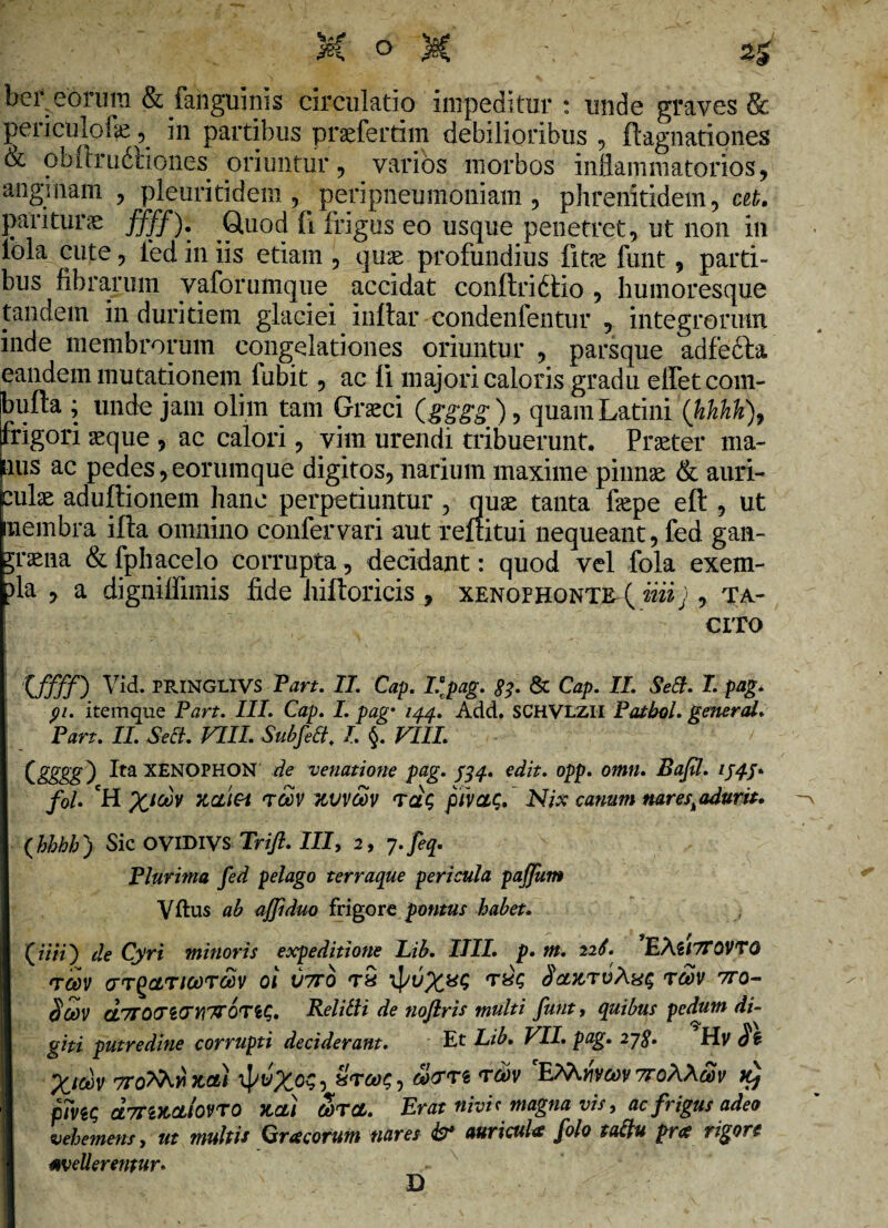 ber eorum & fanguinis circulatio impeditur : unde graves & periculofe, in partibus praefertim debilioribus , ftagnationes & obftrudtiones oriuntur, varios morbos inflammatorios, anginam , pleuritidem , peripneumoniam , phrenitidem, at. paritura ffff). Quod fi frigus eo usque penetret, ut non in lola cute, fed in iis etiam , quae profundius fitne funt, parti¬ bus fibrarum yaforumque accidat conftridtio , humoresque tandem in duritiem glaciei inftar condenfentur , integrorum inde membrorum congelationes oriuntur , parsque adfedla eandem mutationem fubit, ac fi majori caloris gradu effetcom- bufta ; unde jam olhn tam Grseci (gggg), quam Latini (hkhk)9 frigori aeque , ac calori, vim urendi tribuerunt. Praeter ma¬ nus ac pedes,eorumque digitos, narium maxime pinnae & auri¬ culae aduffionem hanc perpetiuntur, quae tanta fiepe eft , ut membra illa omnino confer vari aut reflitui nequeant, fed gan¬ graena & fphacelo corrupta, decidant: quod vel fola exem- )la , a digniifimis fide hiltoricis , Xenophonte (iiiij , ta¬ cito '05530 Vid. PRINGLIVS Part. II. Cap. Vpag. 83. & Cap. II. SeEl. I. pag. 91. itemque Part. III. Cap. I. pag• 144. Add. SCHVLZII Patbol. gener aL Part. II. Selt. VIII. Subfett. I §. VIII. Cgggg^ Ita XENOPHON de venatione pag. 434. edit. opp. omn. Bafil. 1444. fol. 'H TLCLi&i tccv uvvcbv rctS pivaq. Nix canum nareskadurit. (hbhh) Sic OVIDIVS Trifl. III, 2, y.feq. Plurima fed pelago terraque pericula paffum Vftus ab ajjiduo frigore pontus habet. (iV/7) de Cyri minoris expeditione Lib. IIII. p. m. 226. PXliTTOVTQ 'TCOV (TT^CtTlCOTOOV 01 V7T0 T8 dcntTvAxq TCOV 7T0- Scov GLTTOtTltTYITrQTi^. Relitti de noflris multi funt, quibus pedum di¬ giti putredine corrupti deciderant. Et Lib. VII. pag. 248» Hv $$ XttoV TroXRyixctt 5 ™v 'E^vvcov 7roA\£v k} pTviQ dmKCtloVTO }CCLI a>rcL. Erat nivh magna vis, ac frigus adeo vehemens, ut multis Gra eorum nares & auricula folo tattu pra rigore mederentur. D
