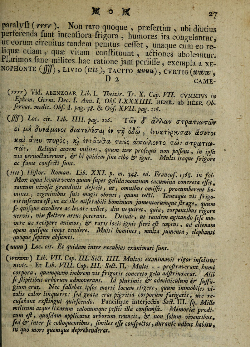 paialyfi (rrrr ), Non raro quoque , prefertim , ubi diutius perterenda funt mtenliora frigora , humores ita concelantur ut eorum circuitus tandem penitus ceiiet, unaque cum eo re- itqus etiam, quse vitam confli tuunt, adtioues aboleantur. Funmos iane milites hac ratione jam periiffe, exempla, a Xe¬ nophonte (Jjjj) ) LIVIO (tttt), TACITO UUUU) , CVRTIG{WWW , D 2. . CAME- (mr ) Vid. ABENZOAR Lib. I. V.mzir. Tr. X. Cap. VII. CVMMIVS in Efhem. Germ. Dec. I. Anti. I. Obf. LXXXIIII. HENR. ab HEER Qb. jervat. medie. Obf. I. pag. 3$. & Obf. XVII. pag. 216. (.$!') Loc. cit. Lib. IIII. pag. 226. TCeV S' uiVcey GTQCLTlCOTCt)f ol fj.it Sum/Aivot StcLjiAtecti «y Tij 0X, danot xm anv 7rv(>o<;, x, irrauSta. rmq dTrceXovro raiv crrPaTica- ^bv. Reliqui autem milites, quum iter profequi noti poffent > in ipfa via pernoliaverunt, & hi quidem fine cibo & igne. Multi itaque frigore ac fame confecti funt. J 6 ftttt') Hi for. Roman. Lib. XXI. p. m. qqg. ed. Fraucof ip6$. in fol• Mox aqua levat a vento quum fluper gelida montium cacumina concreta ejfet* tantum nivofe grandinis dejecit, ut, omnibus omiflis, procumberent ho¬ mines , tegminibus fuis magis obruti , quam te&i. Tamaque vis frigo- ris infecuta efl, ut ex illa miferabili hominum jumentorumque frage, quum fe quifque attollere ac levare vellet, diu nequiret, quia, torpentibus rigore nervis, vix flettere artus poteram. Deinde, ut tandem agitando fefemo- vere ac recipere animos, & raris locis ignis fieri efl coeptus t ad alienam opem quifque inops tendere. Multi homines , multa jumenta, elephanti quoque feptem abfumti. (uuuu ^ Loc. cit. Et quidam inter excubias exanimati funt. (wroww) Lib. VII. Cap. III. Sebi. IIII, Multos exanimavit rigor infolitur nivis. Et Lib. VIII. Cap. III. Sett. IL Multi - - proflraverant humi corpora, quamquam imbrem vis frigoris concreto gelu adftrinxer at. Alii fe fiipitibus arborum admoverant. Id plurimis adminiculum <& fujfu- gium erat. Nec fallebat ipfos morti locum eligere, quum immobiles vi- 1 talis calor linqueret: fed grata erat pigritia corporum fatigatis, nec re¬ cti f ab ant exftingui quiefeendo. Paucifque interjectis Seft. III. fq. Mille militum atque lixarum calonumque peflis illa confumfit. Memoria prodi¬ tum efl, quofdam applicatos arborum truncis, & non folum viventibus 9 fed & inter fe colloquentibus, fimiles e fle confpeftQS* durante adhuc habitu % in qua mors quemque dei *