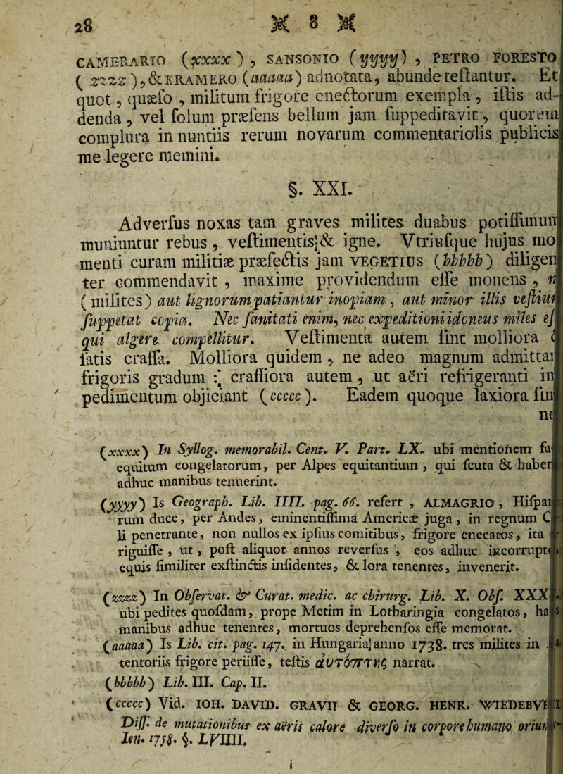 camerario (xxxx ) , sansonio (yyyy) 5 RETRO FORESTO ' ( zzzz )5&eramero (aaaaa) adnotata, abunde teftantur. Et quot, qusefo , militum frigore enedtorum exempla, illis ad-1 denda, vel folum prafens bellum jam fuppeditavit, quorum complura in nuntiis rerum novarum commentariolis publicis: me legere memini. §. XXI. 1 Adverfus noxas tam graves milites duabus potiffimunl muniuntur rebus , veftimentis<& igne. Vtriufque hujus mol menti curam militiae praefe&is jam vegetius (bbbbb) diligem ter commendavit;, maxime providendum elFe monens, n\ ( milites) aut lignorum patiantur inopiam, aut minor illis veftiui f fuppetat copia. Nec fanitati enim, nec expeditioni idoneus miles ejii qui algere compellitur. Veftimenta. autem lint molliora & latis craffa; Molliora quidem, ne adeo magnum admittail frigoris gradum :* craffiora autem, ut aeri refrigeranti ini ' pedimentum objiciant (ccccc). Eadem quoque laxiora fini nJ ( xxxx) In Syllog. memor abii. Cetis. V. Pan. LX. ubi mentionem fajjj equitum congelatorum, per Alpes equitantium , qui fcuta & haberly adhuc manibus tenuerint. GOTO Geogra^h. Lib. IIII. pag. 66. refert , ALMAGRIO , Hifpaiiij rum duce, per Andes, eminentiffima America? juga , in regnum Cii li penetrante, non nullos ex iplius comitibus> frigore enecatos, ita 4’j riguiffe , ut, poft aliquot annos reverfus , eos adhuc kcorrupt» j>. | equis limiliter exftin&is infidentes, & lora tenentes, invenerit. (zszz) In Obfervat. & Curat. medie, ac chirurg. Lib. X. Obf. ubi pedites quofdam, prope Metim in Lotharingia congelatos, ha s manibus adhuc tenentes, mortuos deprehenfos efle memorat. (aaaw) Is Lib. cit. pag\ 147. in Hungarialanno 1738- tres milites in tentoriis frigore periiffe, teftis dvTOTTTf]^ narrat. v ( bbbbb ) Lib. III. Cap. II. 11 (ccccc) Vid. IOH. DAVI». GRAVIT & GEORG. HENR. 'WIEDEBVEtt DiJT- de mutationibus ex aeris calore diverfo in corpore humano oriutm*1 <§. LVUII. i