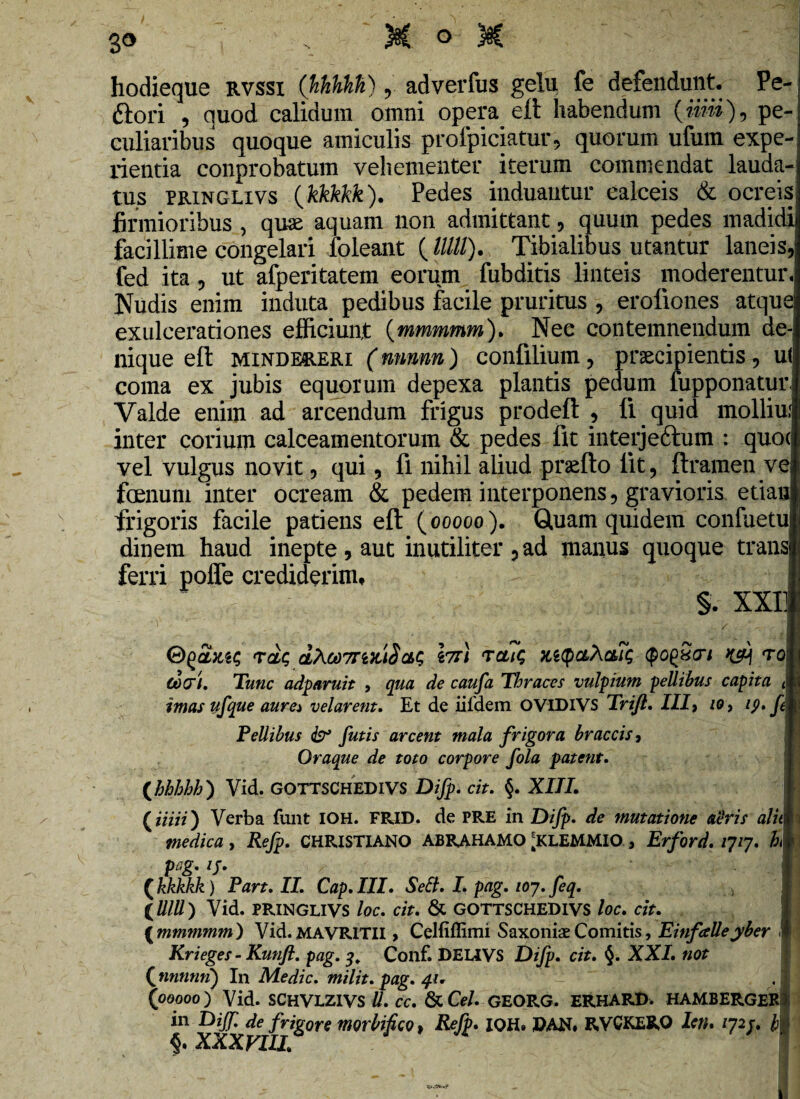 hodieque rvssi (JihtihH) , adverfus gelu fe defendunt. Pe- ftori , quod calidum omni opera eft habendum pe-: culiaribus quoque amiculis profpiciatur, quorum ufum expe-! nentia conprobatum vehementer iterum commendat lauda¬ tus pringlivs (kkkkk). Pedes induantur calceis & ocreis firmioribus , quae aquam non admittant, quum pedes madidi facillime congelari foleant ( Ulli). Tibialibus utantur laneis, fed ita, ut afperitatem eorum fubditis linteis moderentur. Nudis enim induta pedibus facile pruritus , erofiones atque exulcerationes efficiunt (mmmmm). Nec contemnendum de¬ nique eft mindereri (nnnnn) confilium, praecipientis, ut coma ex jubis equorum depexa plantis pedum fupponatur Valde enim ad arcendum frigus prodeft , li quid molliui inter corium calceamentorum & pedes fit interje&um : quocj vel vulgus novit, qui, fi nihil aliud praeito lit, ftramen ve> fcenum inter ocream & pedem interponens, gravioris etian frigoris facile patiens eft (ooooo). Quam quidem confuetu dinem haud inepte , aut inutiliter , ad manus quoque trans ferri polfe crediderim, §. XXI] tc&q dXodTTMiSct>$ \ti\ Tctit; MQ&Xais qo^xori toI C0<7l. Tunc adparuit , qua de caufa Thraces vulpium pellibus capita <■ imas ufque aure* velarent. Et de iildem OVIDIVS Trifl. III) io, ip. fM Pellibus & futis arcent mala frigora braccis j Oraque de toto corpore fola patent. \hhhbh') Vid. GOTTSCHEDIVS Difp. cit. §. XIII. | (z/'m) Verba funt IOH. FRID. de PRE in Dijp. de mutatione aeris alitw medica , Refp. CHRISTIANO ABRAHAMO ^KLEMMIO , Erford. qq. h» pC,g. tj. (kkkkk) Part.II. Cap.III. Sett. I. pag. 107. feq. (M) Vid. PRINGLIVS loc. cit. & GOTTSCHEDIVS loc. cit. ( mmmmm) Vid. MAVR1TII > Celfiffimi Saxoniae Comitis, Einfalle yber I Krieges - Kunfl. pag. 3. Conf. DEL1VS Difp. cit. §. XXI. not ( nnnmi) In Medie, mi lit. pag. 41. - (ooooo) Vid. SCHVLZIVS U. cc. & Cei. GEORG. ERHARD. HAMBERGEKl in Dijf de frigore morbifico, Refp. IOH. PAN. RVCKERO leti. qip. /j| XXXVIII»