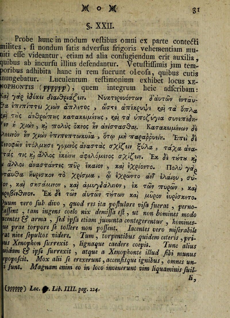 V §. XXII. Probe hunc in modum veftibus omni et parte contefH milites ? fi nondum latis adverfus frigoris vehementiam mu- niti effe videantur, etiam ad alia confugiendum erit auxilia quibus ab incurfu illius defendantur. Vetuftiffimis jam tern¬ ioribus adhibita hanc in rem fuerunt oleofa, quibus cutis mingebatur. Luculentum teftimonium exhibet locus Xe¬ nophontis (pppppf)9 quem integrum heic adfcribain: M 7*? chaiSyaguv* NvKregwovrav fdvrdv ivrau- l7n7ri7TTu Xidv duAwoc, 3 driixpvtyi j&j rd ottA^ &J T«c dvB^a>7r^ xarajLti/AWbtc, rd VTrcifvyict auvi7rs$yi- rw v\ X*dv 5 vroAvg ojcvo; b dv/rrotoSoLf. Karaxtijuzvcoy $\ teuvov b X*d)v bnm7rrGdit.vicL > orep /mn wa^appvik. %7ru $1 rwomv iroA/AUM yvptvog dveurrdg (rX^nv %vAa , rctXct dva- rac, riQ vj aAAog hma dqzAofxivog aXj^av. 'Ex fe T»T» xj aM.oi dvct&rdvreg 7rvp> watov , xauj l^g/orto. rioAi) yd ndv§* Svq/nov rb Xf/crAea > & *Xqwro dv? \Adiov, <r J 'oi', <jY\acLuivov , xetj djuvySaAivov > I» t&>p 7rvqcov 3 W tffiivSivov. 'Ex twp dvTOoy rirm xfj /uvpov Ivfoiuro» hum vero fub divo , quod res ita poftulare vifa fuerat , ^J/W ^ tam wig-eiw coe/o w demijfa efi 9 ut non homines modo uentes & arma 5 /«i ipfa etiam jumenta contegerentur ? homines- prae torpore fe tollere non pojfent. Iacentes vero miferabiU at nive fepultos 'videre. Tum 5 torpentibus quidem ceteris ^pri- m Xenophon fur rexit ? lignaque caedere coepit. Tunc alius lin n*nt/VM CJ? n /m fn Ci */•*/•/»* a a 4- /w-ii a ^ V_7 , _ • / u tpfe furrexit 5 atque a Xenophonte illud fibi munus popofeit. Mox alii fe erexerunt ? accenfisqm ignibus ? om^j ^ l* Junt. Magnam enim eo in loco invenerunt vim liquaminis fuiU \y ’ ■ '• ‘ ^ ’ ■ v C»PP) L0Cyp.Ub.IULpag.224,