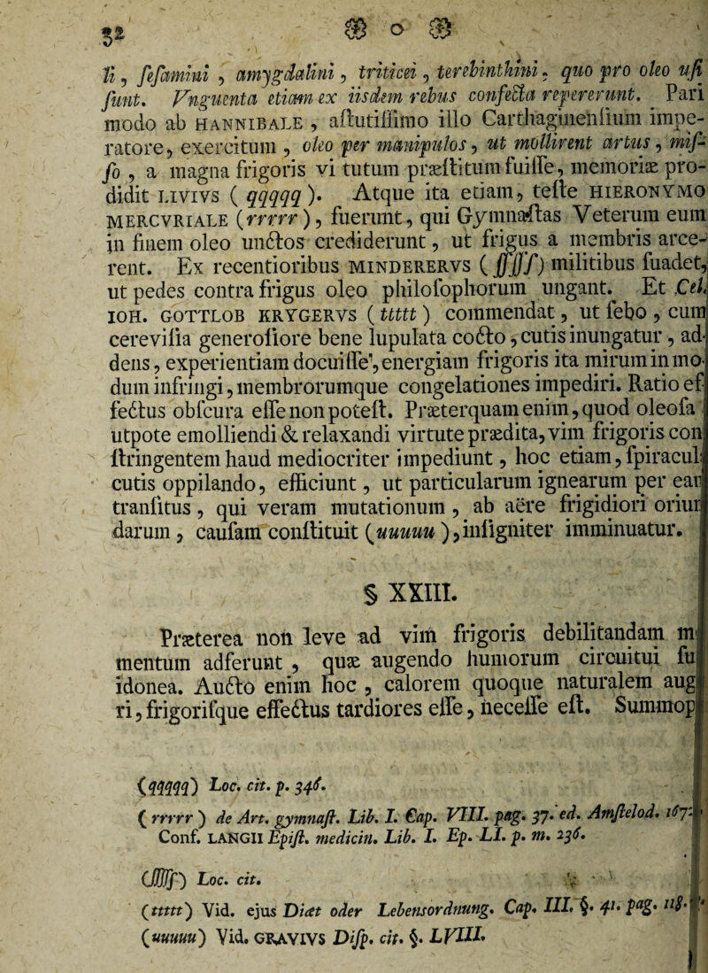 3* 0- f% , fefammi 9 amygdalini, triticei, terebinthini. pro ok) ufi fimt. Fnguenta etimn ex iisdem rebus confecta refer erunt, Pari modo ab Hannibale , afiutiffimo illo Caitliagmenlium impe¬ ratore 5 exercitum 9 o/^o per manipulos ? mollirent artus 5 mif- /o 9 a magna frigoris vi tutum praef litum fuiffe, memoriae pro¬ didit liyivs ( qqqqq)» Atque ita edam., telle Hieronymo mercvriale (rrrrr), fuerunt 5 qui Gymna*ftas Veterum eum in finem oleo unftos crediderunt, ut frigus a membris arce¬ rent. Ex recentioribus minderervs (jfJjJT) militibus fuadet, ut pedes contra frigus oleo philofophorum ungant. Et Cei ioh. gottlob krygervs (ttttt) commendat, _ ut febo ? cum cerevilia generoliore bene lupulata codto, cutis inungatur , ad dens ? experientiam docui fle', energiam frigoris ita mirum in mo¬ dum infringi , membrorumque congelationes impediri. Ratio ef fedlus obfcura effenonpoteft. Praeterquam enim , quod oleofa utpote emolliendi & relaxandi virtute praedita,yim frigoris con ftringentem haud mediocriter impediunt, hoc etiam, fpiracul cutis oppilando , efficiunt, ut particularum ignearum per ear tranfitus, qui veram mutationum ? ab aere frigidiori oriur darum 0 caufam conftituit {uuuuu ),inligniter imminuatur, § XXIII. Praeterea non leve ad vim frigoris debilitandam m mentum adferunt , quae augendo humorum circuitui fu idonea. Audio enim hoc ? calorem quoque naturalem augl ri 5 frigorifque effedtus tardiores effe 5 hecelfe eft. Summopi iA4W) Lod. cit. p. 346. ( rrrrr ) de Art, gymnaft. Lib. I. €ap. Eli/, pag. 37- ed* Amftelod. Conf. LANGli Epifi. medicin• Lib. I. Ep. LL p. m. 236. (Mf) Loc. cit. Qttttt) Vid. ejus Dicet oder Lebensordnung. Cap* III* §• 41, IaZ* ll$’ {uuuuu') Vid. GRAVIVS Difp. cit. §• LVIH'