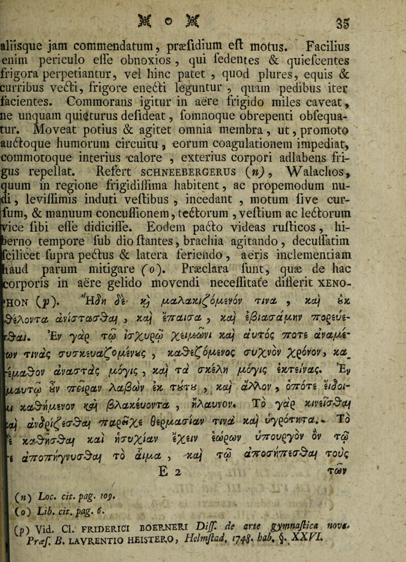 : ' ■ X o x r 3S aliisque jam commendatum , praefidium efl: motus. Facilius enim periculo effe obnoxios , qui fedentes & quiefcentes frigora perpetiantur, vel hinc patet , quod plures, equis & curribus vefti, frigore enedti leguntur , quam pedibus iter facientes. Commorans igitur in aere frigido miles caveat, ne unquam quieturus delideat, fomnoque obrepenti obfequa- tur. Moveat potius & agitet omnia membra, ut, promoto audtoque humorum circuitu , eorum coagulationem impediat, commotoque interius calore , exterius corpori adlabens fri¬ gus repellat. Refert schneebergerus (»), Walachos, quum in regione frigidiilima habitent, ac propemodum nu¬ di , leviffimis induti veftibus , incedant , motum live cur- fum, & manuum concuffionem, tedtorum , veftium ac ledtorum vice libi effe didici fle. Eodem padfo videas rufticos, hi¬ berno tempore fub dio flantes, brachia agitando , decuffatim fcfcilicet fupra pedtus & latera feriendo , aeris inclementiam laud parum mitigare (o). Praeclara funt, quas de hac corporis in aere gelido movendi neceflitate difierit xeno- >HON (p)» ’H Sn TIVCL , ZUj bZ SiXovra dvivrc&tf&aLf , zv) ittclivcl , xa\ l/3iu<rapwv TrogsJg- 'Ev ya(> t£> irXv$ Xil/'*®vl cIvtoq 7rort avcLfM- v tivu<; o-vrxivdi^OfMVHt; , crvXvov X^v°Vy ijLC&ov uvuttus {JLoyic, , xaJj tu (rziXv f^oyig izTtlvuQ. ’Ey avro) bv 7rei^cLV Xufioov iz tutu , xaJj <xMor , ottots Woi- za&jhfMVOV kA |SAuzwovtcl , wAptvvov* To yu£ xmirScq jj dvitfgtrSq Qi^curiuv nvd za\ uyqorwra.- T o zuSrnTStaJj xu) y\tvXi&v %Xilv v7rovqyov ov t<2 U7r07TY\yVV(T&CUI T0 Ul/AU, , XCtj T& Ct^OTl/lTTiT^Ctf TOVQ E 2 Tttlf (») Loc. cit. pag. 109, (0) Lib» cit. pflg> (p) Vid. Cl. FRIDERICI boerneri Dijfl de me gymnaflica nova. Praf, B, LAVRENTIO HEISTERO, Hdmjtad, hab% §,XXVL