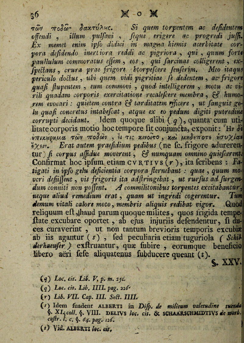 %6 ■ \ • M -o 3§C rav 7tq$u) SetwrvXnc. Si quem torpentem as defidentm offendi 9 illum 'pulfavi , feqm erigere ac 'progredi juffi. Ex mmet enim ipfo didici in magna hiemis acerbitate cor¬ pora de fidendo inertiora reddi ac pigriora , qui , quum forti patii Iulum commoratus ejfem , eos , qui farcims colligerent, or- fpecians 9 crura prae frigore ' btorpefcere fenferim. Meo itaqm periculo dofhis 9 ubi quem vidi pigritiae Je dedentem , ac'frigore quafi ftupentem , commovi , quod' int illiger em 7 motu ac vi¬ rili quadam corporis exercitatione recalefcere membra, humo¬ rem evocari: quietem contra tarditatem efficere 5 at fanguis g&*. Iu quafi concretus intabefcat , afgae ex eo pedum digiti putredine) corrupti decidant. Idem quoque alibi ( ^ , quanta' cum uti*) litate corporis motio hoc tempore fit conjuncte, exponit: ’Hv .67TlgXgmXCL <Vm TTO^CdV , €< T/u 7UV01T0 y Kebi jUmffw&rt mv%iw, \%uvg Erat autem praefidium pedibus (ne fc. frigore adurerem tur) fi corpus affidue moverent, & numquam omnino quiefcerenU Confirmat hoc ipfum etiam cvRTivs (r), ita fcribens : Fa¬ tigati in ipfo gelu deficientia corpora fiernebant : quae , quum mo¬ veri defiifient, vis frigoris ita adftringebat, ut rurfus ad furgmjj conniti non poffent* commilitonibus torpentes excitabantur neque aliud remedium erat , quam at ingredi cogerentur. Taw demum vitali calore moto, membris aliquis redibat vigor* Quod reliquum eft ,|haud parum quoque milites, quos frigida tempe- flate excubare oportet , ab ejrus injuriis defendentur, fi du¬ ces curaverint , ut non tantum brevioris temporis excubis ab iis agantur ( s ) , fed peculiaria etiam tuguriola ( Schib derhaewfer ) exftruantur, quse fubire 7 eorumque beneficio libero aeri fefe aliquatenus fubducere queant (t). §* XXV* - 7 '\ v - f VI (#) Loc, cit. Lib. P. p. m. 2fi. I (g) Lee. cit. Lib, IIII. pag. 226* (» ) Lib. VII. Cap. III. Seft. 1111. ; (O Idem fuadent albeRTI in Difp. militum valetudine tuenda §. Xl^coll. §. VIII. delivs /00 cit. & SCHAARSGHMIPTIVS We mvb, cafir. I, c, §. 64. pag. 126. ? (* > Yid, ALBENTI fcc.
