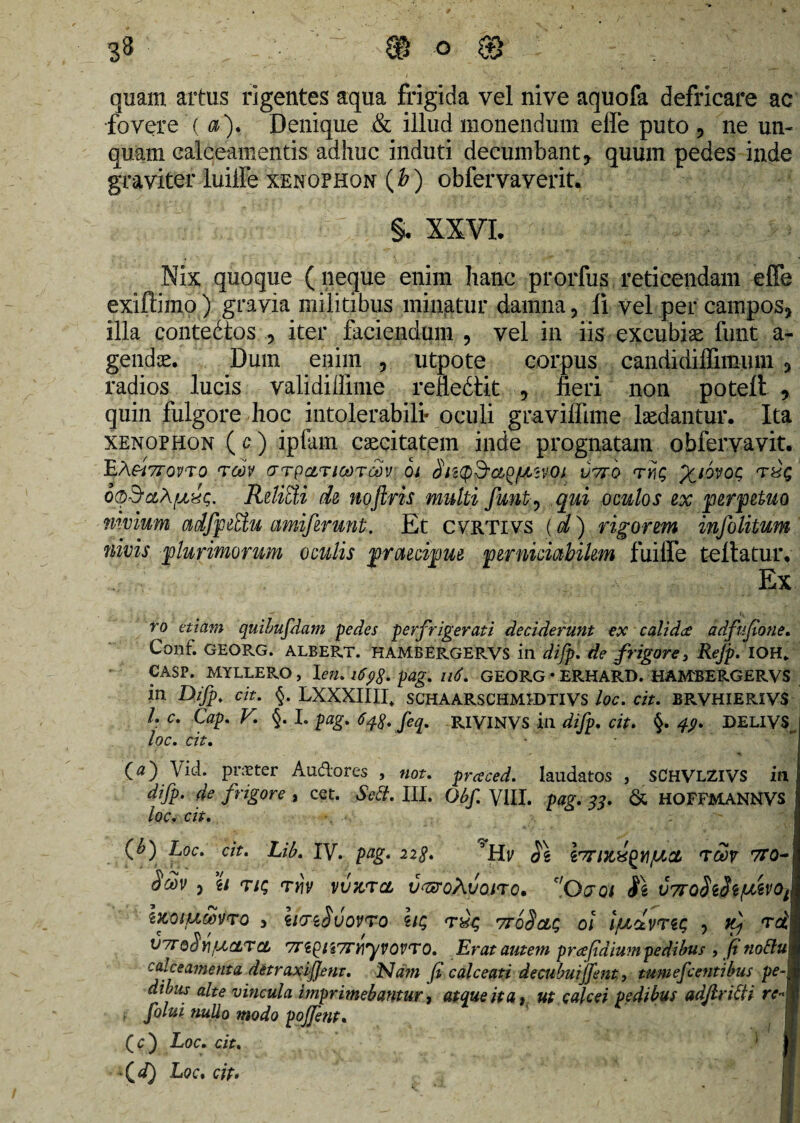 quam artus rigentes aqua frigida vel nive aquofa defricare ac fovere ( a). Denique & illud monendum elfe puto , ne un¬ quam calceamentis adhuc induti decumbant, quum pedes inde graviter luiffe xenophon (£) obfervaverit. §. XXVI. Nix quoque (neque enim hanc prorfus reticendam effe exiffimo) gravia militibus minatur damna, li vel per campos, illa contedtos , iter faciendum , vel in iis excubiae funt a- gendae. Dum enim , utpote corpus candidiffimiun 3 radios lucis validi (fime refledtit , fieri non potelt , quin fulgore hoc intolerabili* oculi gravilfime laedantur. Ita xenophon ( c) ipfam caecitatem inde prognatam obfervavit. ’EASi7T0VT0 TCOV GTpCLTlCOTOdV Oi 8 IKQ&CLQfAlVOl U7T0 TY\C, %10'iOC, THQ o®3,aA^«c. RelitU de noflris multi funty qui oculos ex perpetuo nwium cidfpettu amiferunt. Et cvrtivs (d) rigorem infolitum nivis plurimorum oculis praecipue perniciabilem fuiffe tellatur. Ex ro etiam quibufdam pedes perfrigerati deciderunt ex calida ddfujtone. Conf. georg. ALBERT. HAMBERGERVS indifpl de frigorey Rejp. IOH* CASP. MYLLERO, \en. 16pag. 116. GEORG*ERHARD. HAMBERGERVS in Difp. cit. §. LXXXIIII. schaarschmedtivs loc. cit. jbrvhierivs /. c. Cap. V. §. I. pag. 648. feq. RIVINVS in difp. cit. §. 44. DELIVS loc. cit. - • (a) Vid. pnpter Audores , not. prceced. laudatos , SCHVLZIVS in difp. de frigore , cet. Sc3. III. Obf. VIII. pag. 33. & HOFFMANNVS loc, cit. ; (b) Loc. cit. Lib. IV. pag. 228. ’Hp 8\ i^ULXQtlJUCt TCOV 7T0- 8m y u T/c rt)v vuzrci v^roXvono. f/Qa01 S\ v7ro8i8iiMvot ijcoiuwvro , iicriSvovro lu; ttoSclq 01 Ijuclvrti; , ^ t#v( 07to8)f]fjjCLTCL 7Ti()ii7ryiyvoVTO. Erat autem prafidium pedibus , jinoftu calceamenta detraxijjent. Nam fi calceati decubuijfent, tumescentibus pe¬ dibus alte vincula imprimebantur, atque it a, ut calcei pedibus adftritti re« t folui nudo modo poffent. (c) Loc. cit. -*Qd) Loc. cit* )