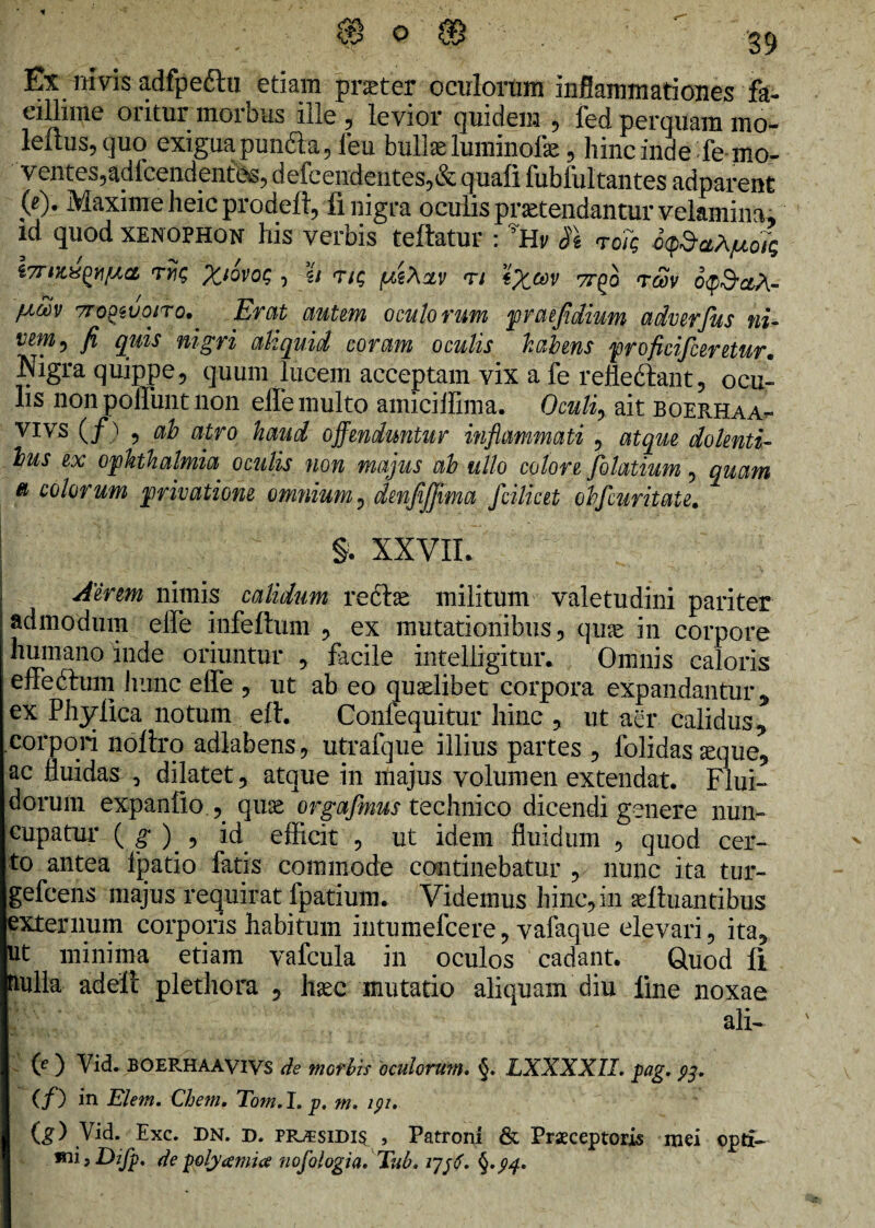 Ex ntvis adfpe&u etiam praeter oculorum inflammationes fa¬ cillime oritur morbus ille , levior quidem , led perquam mo- leitus, quo exigua puncta, ieu bullae luminofe, hincinde fe mo¬ ventes,adfcendentes, defcendentes,& quafi fubfultantes adparent (c)• Maxime heic prodeft, fi nigra oculis protendantur velamina, ld quod Xenophon his verbis teftatur : vHv dt roTq i7TiX,^^fACL T?£ •) -2/ T/£ (MeXoLV Tl \%OdV 7T^O <TCOV Oty&aA- fiiw 7rogsuoiro.' Erat auUm oculorum praefidium adverfus ni- vem, fi quis nigri aliquid coram oculis habens proficifceretur. Nigra quippe, quum lucem acceptam vix a fe refledlant, ocu¬ lis non poliunt non effe multo amiciffima. Oculi, ait boerhaa- VIVS (/) ? f$> ttiro haud offenduntur inflammati , atque dolenti¬ bus ex Ophthalmia oculis non majus ab ullo colore folatium, quam a colorum privatione omnium, denfijjima fcilicet obfcuritate. §. XXVII. Aerem nimis calidum recte militum valetudini pariter admodum effe infeftum , ex mutationibus, qu-ce in corpore humano inde oriuntur , facile intelligitur. Omnis caloris effedbum hunc effe , ut ab eo quariibet corpora expandantur, ex Phyllea notum eft. Confequitur hinc , ut aer calidus, corpori noftro adlabens, utralque illius partes , folidasueque, ac fluidas , dilatet, atque in majus volumen extendat. Flui¬ dorum expanfio , quas orgafmus technico dicendi genere nun¬ cupatur ( g )_ , id efficit , ut idem fluidum , quod cer¬ to antea fpatio fatis commode continebatur , nunc ita tur- gefcens majus requirat fpatium. Videmus hinc, in aeftuantibus externum corporis habitum intumefeere, vafaque elevari, ita, ut minima etiam vafcula in oculos cadant. Quod li fnilla adell plethora , haec mutatio aliquam diu line noxae ali- (e ) Vid. BOERHAAVIVS de morbis oculormn. §. LXXXXII. pag. (/) in Elem. Chem. Tom.l. p. m. ipi. (g) Vid. Exc. DN. r>. prasidi$ , Patroni & Prsceptoris mei opti- mi}Difp, de polyamia nofologia, Tub. ljftf.