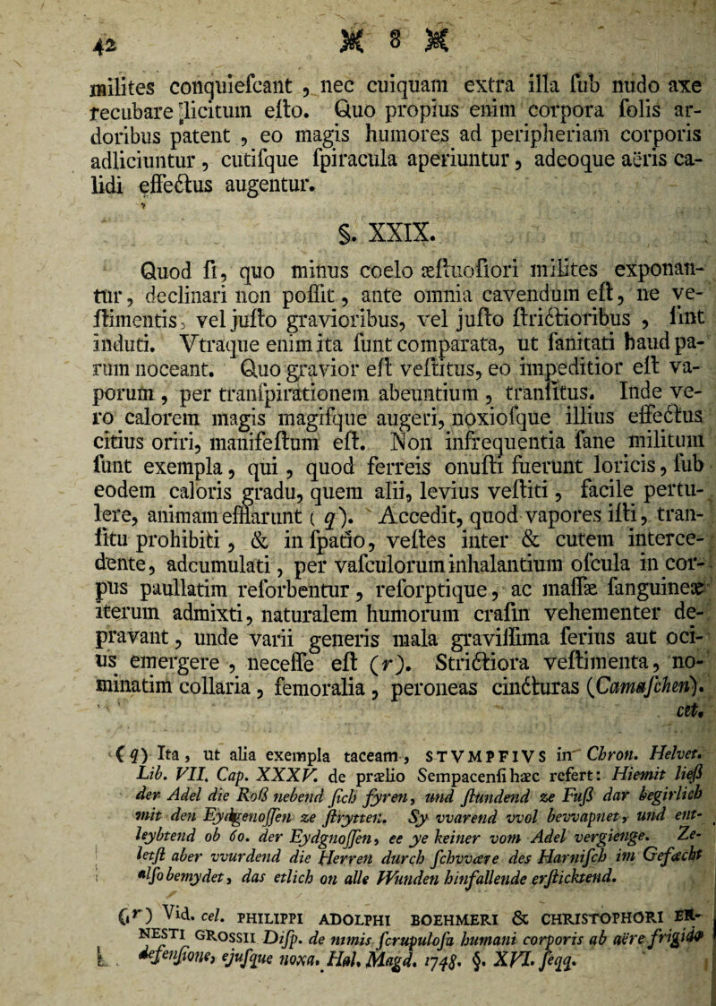 milites conquiefcant , nee cuiquam extra illa fub nudo axe recubare ^licitum efto. Quo propius enim corpora folis ar¬ doribus patent , eo magis humores ad peripheriam corporis adliciuntur , cutifque fpiracula aperiuntur , adeoque aeris ca¬ lidi effe&us augentur. §. XXIX. Quod fi 9 quo minus coelo arffuofiori milites exponan¬ tur , declinari non poffit, ante omnia cavendum eft , ne ve- ftimentis d vel jufto gravioribus, vel jufto ftridtioribus , lint induti. Vtraque enim ita funt comparata, ut fanitati haud pa¬ rum noceant. Quo gravior eft veftitus, eo impeditior eft va¬ porum , per tranfpirationem abeuntium , tranfitus. Inde ve¬ ro calorem magis magifque augeri, noxiofque illius effedtus citius oriri, manifeftum eft. Non infrequentia fane militum funt exempla, qui, quod ferreis onufti fuerunt loricis, fub eodem caloris gradu, quem alii, levius veftiti, facile pertu¬ lere, animam efflarunt ( q). Accedit, quod vapores ifti, tran-! fitu prohibiti, & in fpatio, veftes inter & cutem interce¬ dente, adcumulati, per vafculorum inhalantium ofcula in coi¬ pus paullatim reforbentur, relorptique, ac maffie fanguine^ iterum admixti, naturalem humorum crafin vehementer de¬ pravant , unde varii generis mala graviffima ferius aut oci¬ us emergere , neceffe eft (r). Stridliora veftimenta, no¬ minarim collaria, femoralia, peroneas cindluras (Canwfchen). ctt, £q) Ita, ut alia exempla taceam, STVMPFIVS in’ Chron. Helvet. Lib. VII. Cap. XXXV. de praelio Sempacenlihaec refert: Hiemit liefl der- Adel die Rott nebend (ich fyren, und Jltmdend ze Fufi dar begirlkh init den Fydgenoffen ze jlrytteti. Sy vvarend vvol bevvapnet, und ent- _ leybtend ob 6o. der EydgnoJJen, ee ye keiner vom Adel vergieuge. Ze- letfl aber vvurdend die Herren durch fchvvare des Harnifch ini Gefdcht *lf° bemydet, das etlich on alie Wunden hinfallende erjlichend. C»r) ^id. cel- PHILIPPI adolphi eoehmeri & CHRISTOPHOR1 ER- N^Ti GRossu Difp. de nimis fcrupulofu humani corporis ab aere frigida L defeufione) ejufque noxa, HaL Magd. §. XVI. feq%.