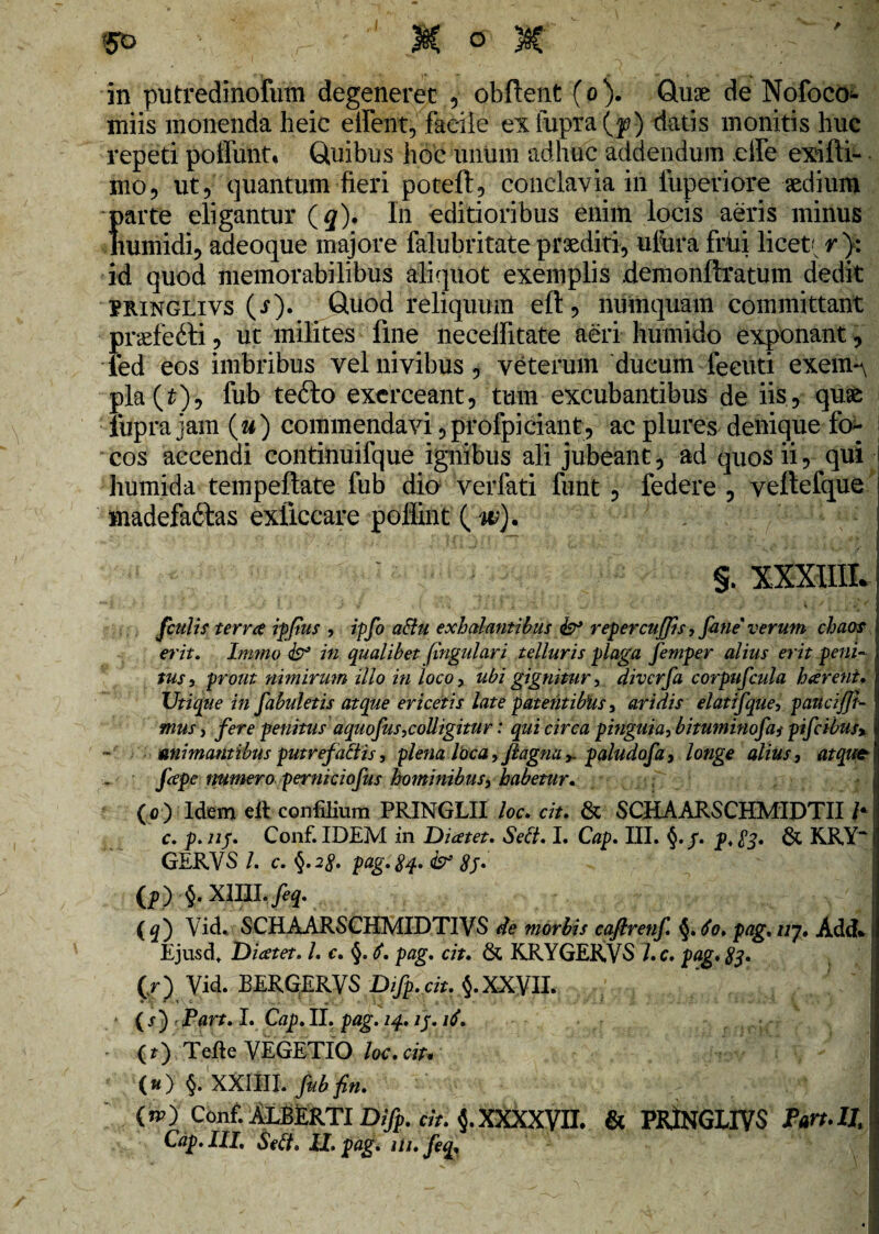 m> r -' M & M in putredinofum degeneret , obflent (o). Quae de Nofoco- miis monenda heic eilent, facile ex Cupra (p) datis monitis huc repeti poliunt. Quibus hoc unum adhuc addendum effe exifti- mo, ut 5 quantum fieri poteft, conclavia in luperiore «dium f>arte eligantur (q). In editioribus enim locis aeris minus tumidi, adeoque majore falubritate praediti, ufiira frixi licet' r}: id quod memorabilibus aliquot exemplis .demonftratum dedit PRinglivs (r). Quod reliquum eft, numquam committant praefefti, ut milites fine neceifitate aeri humido exponant, led eos imbribus velnivibus, veterum ducum feeuti exem-\ pla(£), fub tefto exerceant, tum excubantibus de iis? quae lupra jam (u) commendavi ,profpiciant, ac plures denique fo¬ cos accendi continuifque ignibus ali jubeant, ad quos ii, qui humida tempeftate fub dio verfati funt , federe , veftefque madefa&as exficcare poliint ( w). §. XXXIIIL fculis terree ipfus , ipfi adu exhalantibus & repercuffis, fine' verum chaos erit. Immo <& in qualibet {ingulari telluris plaga femper alius erit peni¬ tus, prout nimirum illo in loco, ubi gignitur, diverfi corpufiula hareiit. Utique in fibuletis atque ericetis late patentibhs, aridis elatifque, patteiffi- tnus, fere penitus aquofus,colligitur: qui circa pinguia, bituminofii pifcibus% animantibus putre fatti s, plena loca, ftagnu y. paludofi, longe alius, atque? fiepe numero perniciofus hominibus, habetur. (0) Idem eft confilium PRINGLII loc. cit. & SCHAARSCHMIDTII c. p. nj. Conf. IDEM in Diatet. Sed. I. Cap. III. §./. p.83. & KRY“ GERVS /. c. §. 28. pag.Sq. & 8j• (p) §. Xllll.feq. (q') Vid. SCHAARSCHMIDTIVS de morbis eaftrenf. §.6o. pag. uj, Add* \ Ejusdt Dicetet. /. c. §. S. pag. cit. & KRYGER.VS i. c. pag. 83. (r) Yid. BERGERVS Difp.cit. §.XXVII. ■ ( i) , Part. I. Cap. II, pag. 14. ij. ii. - ( j) Terte VEGETIO loc.cit. || (*) §. XXllll.fubfin. I (”0 Conf. ALBERTI Difp. cit. XXXXVII. & PRjtNGLIYS Part.IlA