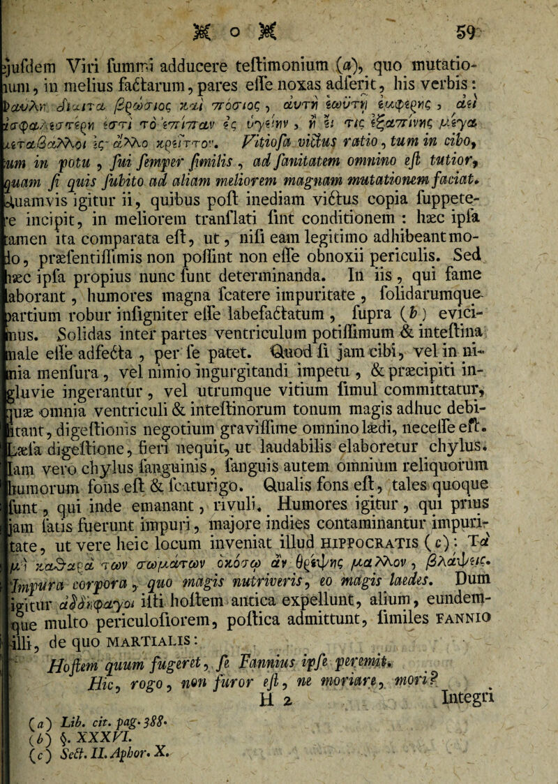 yufelem Viri fummi adducere teftimonium .(«), quo mutatio- ium, in melius factarum, pares e Ile noxas adferit, his verbis: cflctiTct fi^coptoc; hcli 7r6(TioQ , olvty\ icovrvj , da 'iay&MppiQYi tcrri to \71\7rcLv ic, vytinv 3 r h ttc, l^oLTrivn^ jlitolQc&Koi ic,- aMo Vitiofa vittus ratio, tum in cibof :um in potu , fui femper fimilis , adfanitatem omnino efi tutior9 quam fi quis fubitoad aliam meliorem magnam mutationem faciat» Quamvis igitur ii, quibus poft inediam viftus copia fuppete- *e incipit, in meliorem tranflati fint conditionem : haec ipfa tamen ita comparata eft, ut, nifi eam legitimo adhibeant mo¬ do, praffentiflimis non poffint non effe obnoxii periculis. Sed isec ipfa propius nunc funt determinanda. In iis , qui fame aborant, humores magna fcatere impuritate , folidarumque- jartium robur infigniter elfe labefaftatum , fupra (b) evici¬ mus. Solidas inter partes ventriculum potiffimum & inteftina male effe adfedta , per fe patet. Quodfi jam cibi, vel in ni¬ mia menfura, vel niinio ingurgitandi impetu , & praecipiti in¬ gluvie ingerantur, vel utrumque vitium fimul committatur, puse omnia ventriculi & inteftinorum tonum magis adhuc debi¬ litant, digeftionis negotium graviffime omninol&di, neceffeefL L^la digeftione, fieri nequit, ut laudabilis elaboretur chylus* jam vero chylus fauguinis, fanguis autem omnium reliquorum humorum fons eft & fcaturigo. Qualis fons eft, tales quoque funt, qui inde emanant, rivuli. Humores igitur, qui prius jam latis fuerunt impuri, majore ind-ies contaminantur impuri¬ tate, ut vere heic locum inveniat illud Hippocratis (c): Td It) poov awpwrtov okopo) aV flC fici.Mov , fiActifuc. \lmvura corpora, quo magis nutriveris, eo magis laedes. Dum Igitur dSSk^aym ifti hoftem antica expellunt, alium, eundetn- que multo periculofiorem, poftica admittunt, fimiles Fannio 411i, de quo Martialis : K Hoftem quum fugeret Fannius ipfe peremit. Hic rogo, non furor eji, ne moriar e, mori? H 2 s , v Integri