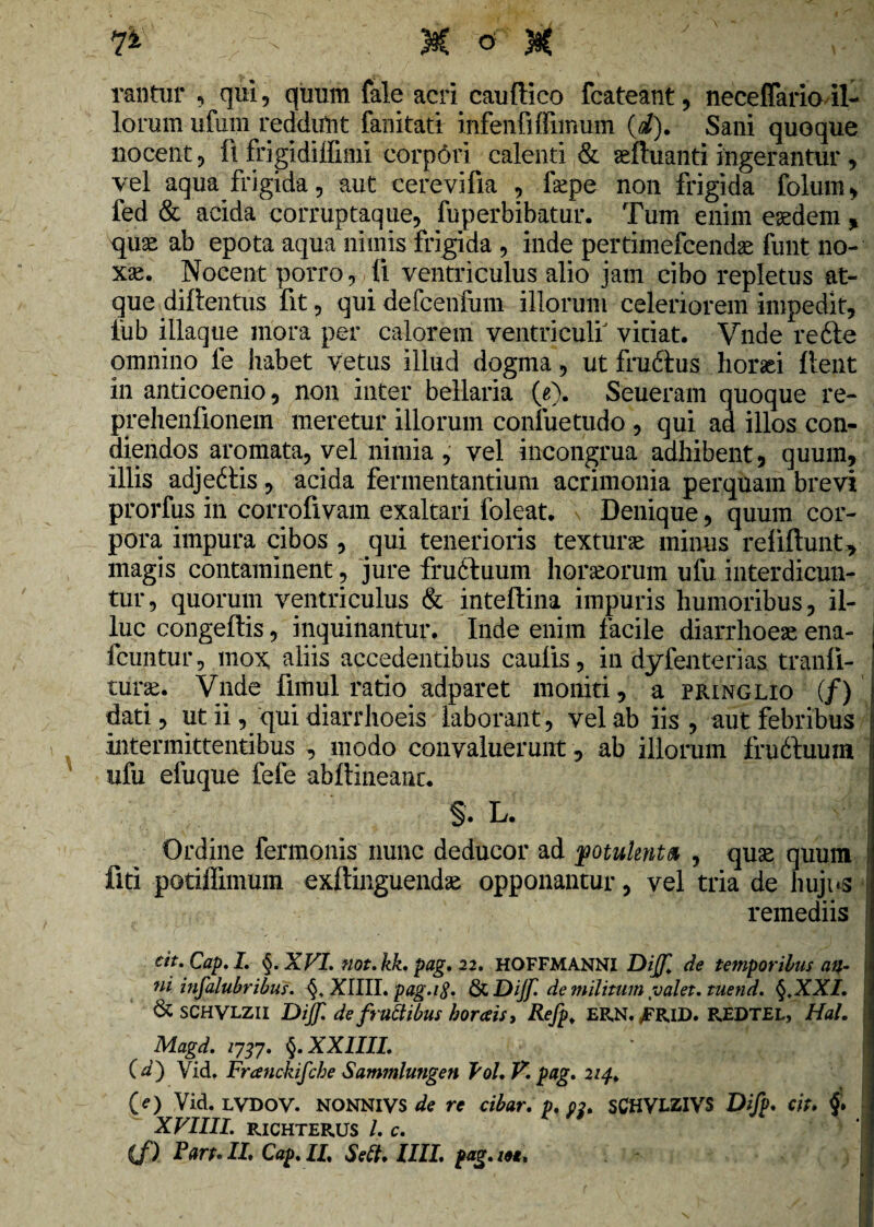 W - M of “ # ' ' , rantur , qui, quum fale acri cauffico fcateant, neceffariail¬ lorum ufum reddunt fanitati infenfiffimum (i). Sani quoque nocent, fi frigidilfimi corpori calenti & aefluanti ingerantur, vel aqua frigida, aut cerevifia , fepe non frigida folum, fed & acida corruptaque, fuperbibatur. Tum enim eaedem , quae ab epota aqua nimis frigida , inde pertimefcendae funt no¬ xae. Nocent porro, li ventriculus alio jam cibo repletus at¬ que diftentus fit, qui defcenfum illorum celeriorem impedit, lub iliaque mora per calorem ventriculi vitiat. Vnde refte omnino fe habet vetus illud dogma, ut frudtus horaei flent in anticoenio, non inter bellaria (e). Seueram quoque re- prehenfionem meretur illorum confuetudo , qui ad illos con¬ diendos aromata, vel nimia , vel incongrua adhibent, quum, illis adje£tis, acida fermentantium acrimonia perquam brevi prorfus in corrofivam exaltari foleat. Denique, quum cor¬ pora impura cibos , qui tenerioris texturas minus reiiftunt, magis contaminent, jure fruftuum horaeorum ufu interdicun¬ tur, quorum ventriculus & inteflina impuris humoribus, il¬ luc congeftis, inquinantur. Inde enim facile diarrhoeae ena- fcuntur, mox aliis accedentibus caulis, in dyfenterias tranli- turas. Vnde fimul ratio adparet moniti, a pringlio (/) dati, ut ii, qui diarrhoeis laborant, vel ab iis, aut febribus intermittentibus , modo convaluerunt, ab illorum fruiluum ufu efuque fefe abftineanc. §. L. Ordine fermonis nunc deducor ad fotukntb , quae quum fiti potiffimum exftinguendae opponantur, vel tria de hujus remediis cit. Cap. I. §. XVI. not.kk. pag. 22. HOFFMANNI Dijf de temporibus att- ni insalubribus. XIIII. pag.ifi. & Dijf. de militum valet, tuend. §,XXI. & SCHVLZII Dijf. de fructibus horaeis i Refp. ERN. ,FRID. REDTEL, Hal. Magd. 1737. §. XXIIII. ' ■ / ( d) Vid. Franckifcbe Sammlungen Pol. V. pag. 214. (/) Vid. LVDOV. NONNIVS de re cibar, p. pj. sCHVLZIVS Difp. cit. XVIIII. RICHTERUS /. C.