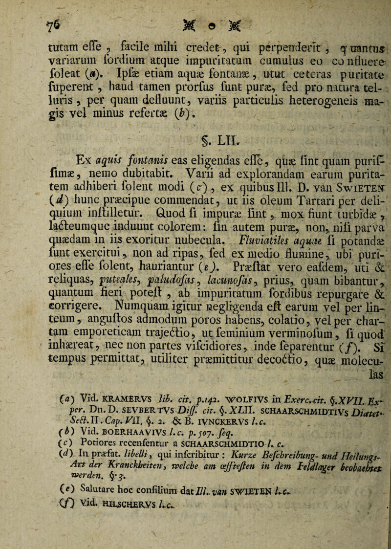 tutam efiTe , facile mihi credet, qui perpendent, quantus variarum fordium atque impuritatum cumulus eo co nfluere' foleat (&). Ipfse etiam aquae fontanae , utut ceteras puritate fuperent, haud tamen prorfus funt purae, fed pro natura tel¬ luris , per quam defluunt, variis particulis heterogeneis ma¬ gis vei minus refertae (Jb). - g. LHr Ex aquis fontanis eas eligendas efle, quae tint quam pnrif- limae, nemo dubitabit. Varii ad explorandam earum purita¬ tem adhiberi folent modi (c), ex quibus 111. D. van Swieten: (i) hunc praecipue commendat, ut iis oleum Tartari per deli¬ quium inftilletur. Gtuod fi impura fint, mox fiunt turbidae. 7 lafteumquc induunt colorem:, fm autem purae, non, nili parva quaedam in iis exoritur nubecula. Fluviatiles aquae fi potandae funt exercitui,, non ad ripas, led ex medio flumine, ubi puri¬ ores effe folent, hauriantur (e). Praeflat vero eafdem, uti & reliquas, puteales, paludofas, lacunofasy prius, quam bibantur, quantum fieri potefl , ab impuritatum fordibus repurgare & eorrigere. Numquam igitur negligenda eft earum vel per lin¬ teum , anguftos admodum poros habens, colatio, vel per char¬ tam emporeticam trajedtio, ut feminium venninolum, li quod inhaereat, nec non partes vifcidiores, inde feparentur (/). SI tempus permittat, utiliter praemittitur decodtio, quae molecur las (a) Vid. KRAMERVS lib. cit. p.142. WOLFIVS in Exercuit. §.XVII. Ex~ per. Dn.D. SEVBERTVS Dijf. cit. <$. XLll. SCHAARSCHMIDTIVS Diatet* Se8.II. Cap. Vil, §. 2. & B. IVNCKERVS l.c. (b) Vid» BOERHAAVIVS l.c. p. /07. feq. ( c) Potiores recenfentur a SCHAARSCHMIDTIO /. c. (d) In praefat. libelli, qui infcribitur : Kurze Befchreibung- und Heilungs- Art der Kranckheiten, welche am atjfteften in dem ieldlager beobdihtet roerden. §• 3. CO Salutare hoc conlilium datZ//.. van SWIETEN Lc+ </) Vid. HIESCHERVS / c»> J