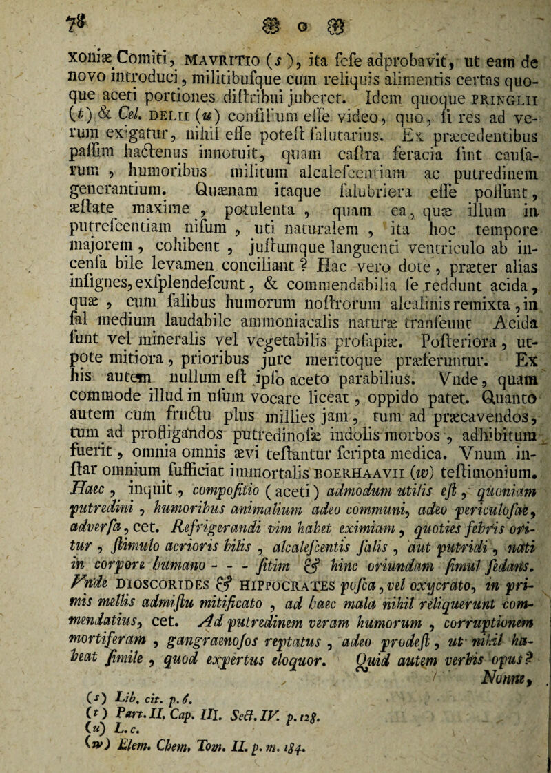 xonias Comiti, mavritio (s ), ita fefe aaprobavit, ut eam de novo introduci, militibufque cum reliquis alimentis certas quo¬ que aceti portiones difteibui juberet. Idem quoque pringlii (^) & Cei. delii (z#) coniiliuin elle video, quo. Ii res ad ve¬ rum exigatur, nihil elle poteft lalutarius. Ex procedentibus palFnn liaftenus innotuit, quam caftra feracia fmt caula¬ rum , humoribus militum alcalefeentiam ac putredinem generantium. Quonam itaque lalubriera effe polfunt, oilate^ maxime , potulenta , quam ea, quo illum ili putrefcentiam nifum , uti naturalem , ita hoc tempore majorem , cohibent , juilumque languenti ventriculo ab in¬ cenia bile levamen conciliant ? Hac vero dote, proter alias infignes, exfplendefcunt, & commendabilia fe reddunt acida, quo , cum Falibus humorum nodrorum alcalinis remixta, in fal medium laudabile ammoniacalis naturo tranfeunr Acida lunt vel mineralis vel vegetabilis profapio. Poderiora, ut- pote mitiora, prioribus jure mentoque proferuntur. Ex his autetn nullum elt ipfo aceto parabilius. Vnde, quam commode illud in ufum vocare liceat , oppido patet. Quanto autem cum frudtu plus milliesjam, tum ad procavendos, tuni ad profligandos putredinofse indolis morbos , adhibitum fuerit, omnia omnis ovi teftantur fcripta medica. Vnum in- ftar omnium fufficiat immortalis boerhaavii (w) teffiuionium. Haec , inquit, compofilio (aceti) admodum uti/is efl , quoniam putredini , humoribus animalium adeo communi, adeo periculofae, adverfa ^ cet. Refrigerandi vim habet eximiam , quoties febris odi¬ tur , flimulo acrioris bilis , alcalefcentis falis , aut putridi, nati in corpore /jumano - - - Jitim hinc oriundam fimul fedaris. Hnde dioscorides & Hippocrates pofca, vel oxycrato, in pri¬ mis mellis admiftu mitificato , ad haec mala nihil reliquerunt -com¬ mendatius , cet. Ad putredinem veram humorum , corruptionem mortiferam , gangraenofos reptatus , adeo prodeft, ut nihil ha¬ beat jfimile , quod expertus eloquor. Quid autem verbis opus? 'f  Nonne, . (O Lib, cit. p. 6. (O Pan. II. Cap. III. Sett.IV. p. ng. C u) L. c.