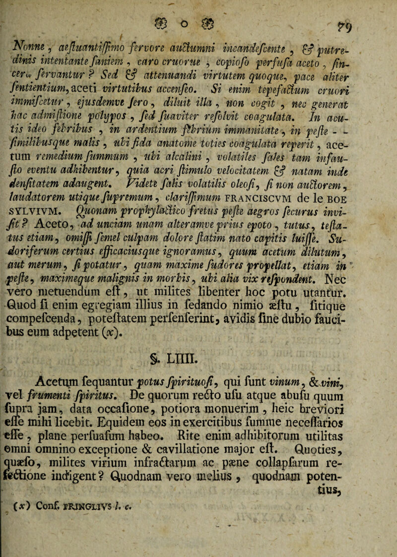 intentante famem , Mfo eruor ue $ copiofo perfufa aceto , fin- ceru- fervantur P Sed £5? attenuandi virtutem quoque, aliter fentientium, aceti virtutibus accenfeo. Si enim tepefaEtum emori immifeetur, ejusdemve fero, diluit illa , non cogit , m* generat hac admiftione polypos , fed fuaviter refolvit coagulata. In acu¬ tis ideo febribus , m ardentium fibrium immanitate , iw pefte - - fimilibusque malis , wK fida anatome toties coagulata reperit , ace¬ tum remedium fiummum , alea lini , volatiles fales tam infau- fio eventu adhibentur, quia acri fiimulo velocitatem natam inde denfitatem adaugent, Videte falis volatilis oleo fi, fi non auEtorem, laudatorem utique fupremum , clariffimum franciscvm de le boe sylvivm. Quonam prophylaftico fretus pefte aegros fecurus invi- fit? Aceto5 ad unciam unam alteramve prius epoto , tutus, tefta- tus etiam, omifii fiernei culpam dolore fiatim nato capitis luijje. Su¬ doriferum certius efficacius que ignoramus, quum acetum dilutum, aut merum, fi potatur, quam maxime fudores propellat, etiam in pefte-, maximeque malignis in morbis, ubi alia vix refipondent. Nec vero metuendum eft, ut milites libenter hoc potu utantur. Quod fi enim egregiam illius in fedando nimio aeftu , fitique compefcenda, poteftatem perfenferint, avidis fine dubio fauci¬ bus eum adpetent (#). §, Lmi. N Acetum fequantur potus fpirituofi, qui funt vinum, Schini, vel frumenti fpiritus. De quorum refto ufu atque abufu quum fupra jam, data occafione, potiora monuerim , heic breviori efle mihi licebit. Equidem eos in exercitibus fumme neceflarios efle , plane perfuafum habeo. Rite enim adhibitorum utilitas omni omnino exceptione & cavillatione major eft. Quoties, quaefo, milites virium infrattarum ac psene collapfarum re- feftione indigent ? Quodnam vero melius , quodnam poten¬ tius, (*) Conf. rRiNGLivs l c. .