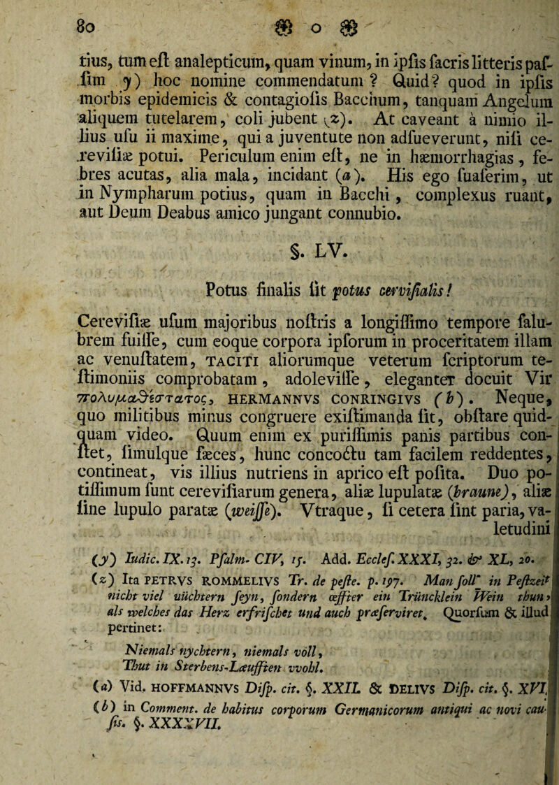 tius, tum eft analepticmn, quam vinum, in ipfis facris litteris paf- fim . y) hoc nomine commendatum? Quid? quod in ipfis morbis epidemicis & contagiolis Bacchum, tanquam Angelum aliquem tutelarem, coli jubent At caveant a nimio il¬ lius ufu ii maxime, qui a juventute non adfueverunt, nili ce- .reviiiae potui. Periculum enim ell, ne in haemorrhagias, fe¬ bres acutas, alia mala, incidant (<%). His ego fuaferim, ut in Nympharum potius, quam in Bacchi, complexus ruant, aut Deum Deabus amico jungant connubio. §. LV. Potus finalis lit potus mmfimlls! Cerevifiae ufmn majoribus noftris a longiffimo tempore falu- brem fuilfe, cum eoque corpora ipforum in proceritatem illam ac venuftatem, taciti aliorumque veterum fcriptorum te- ftimoniis comprobatam, adolevilfe, eleganter docuit Vir 7roAu/j,cLd-zo-Taro<;3 hermannvs Conringivs (b). Neque, quo militibus minus congruere exiftimanda lit, obftare quid-. quam video. Quum enim ex puriffimis panis partibus con- ! itet, limulque faeces, hunc concodfu tam facilem reddentes, contineat, vis illius nutriens in aprico eft pofita. Duo po- i tiffimum funt cerevillarum genera, alias lupulatas (braune)^ aliae line lupulo paratae (weijfi). Vtraque, fi cetera lint paria, va¬ letudini O0 ludie. IX. 13. Pfalm- CIV, if. Add. Eeclef.XXXI, 32. & XL, 20. (z) Ita PETRVS ROMMELIVS Tr. de pefle. p. 197. ManJollm_ in Peftzei* nicht viel uuchtern Jeyn, fondern ozffter ein Triincklein PVeiti thunj ais welches das Herz erfrifchet und auch prceferviret. Quorfu-m & illud pertinet: Niemals nychtern, niemals voll, Thut in Sterbens^Laujften vvohh (a) Vid, HOFFMANNVS Difp. cit. §. XXlL & f)ELIVS Difp. cit. §. XVI,\ (b) in Comment. de habitus corporum Germanicorum antiqui ac novi cau fis. 5. XXXXVII. ■Mi