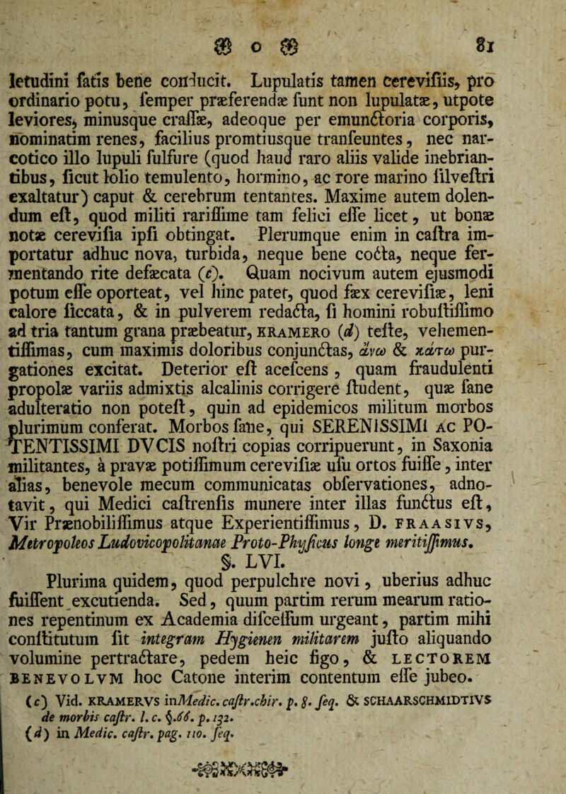letudini fatis bene conducit. Lupulatis tamen cerevifiis, pro ordinario potu, lemper praeferenda funt non lupulatae, utpote leviores, minusque craffie, adeoque per emun&oria corporis, nominarim renes, facilius promtiusque tranfeuntes, nec nar¬ cotico illo lupuli fulfure (quod haud raro aliis valide inebrian¬ tibus, ficut lolio temulento, hormino, ac rore marino filveftri exaltatur) caput & cerebrum tentantes. Maxime autem dolen- dum eft, quod militi rariflime tam felici eife licet, ut bonae notae cerevifia ipfi obtingat. Plerumque enim in caftra im¬ portatur adhuc nova, turbida, neque bene codta, neque fer¬ mentando rite defaecata ($). Quam nocivum autem ejusmodi potum efle oporteat, vel hinc patet, quod faex cerevifiae, leni calore ficcata, & in pulverem redafta, fi homini robultiffimo ad tria tantum grana praebeatur, kramero (d) tefte, vehemen- tilfimas, cum maximis doloribus conjundtas, dvco & ndreo pur¬ gationes excitat. Deterior eft acefcens , quam fraudulenti propolae variis admixtis alcalinis corrigere ftudent, quae fane adulteratio non poteft, quin ad epidemicos militum morbos plurimum conferat. Morbos falie, qui SERENISSIMI ac PO- TENTISSIMI DVCIS noftri copias corripuerunt, in Saxonia militantes, a pravae potiffimum cerevifiae ufu ortos fuiffe, inter alias, benevole mecum communicatas obfervationes, adno- tavit, qui Medici caftrenfis munere inter illas funitus eft. Vir Praenobiliffimus atque Experientiffimus, D. fraasivs, Metropoleos Ludovicopolkame Froto-Phjfiais tonge meritiflimus. , ' . §. LVI. Plurima quidem, quod perpulchre novi, uberius adhuc fuiflent excutienda. Sed, quum partim rerum mearum ratio¬ nes repentinum ex Academia difcellum urgeant, partim mihi conftitutum fit integram Hygienen militarem jufto aliquando volumine pertraftare, pedem heic figo, & lectorem BEnevolvm hoc Catone interim contentum effe jubeo. (c) Vid. KRAMERVS mMedic. cajlr.chir. p, feq. & SCHAARSCHMIDTIVS de morbis cafir. L c. §.66. p, ip, {d) in Medie. caftr. pag. no, Jeq.