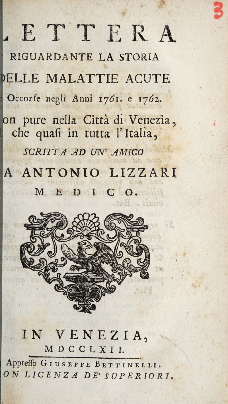 ETT E RA RIGUARDANTE LA STORIA DELLE MALATTIE ACUTE Occorfe negli Anni tjói. e ljól. on pure nella Città di Venezia , : che quali in tutta FItalia, SCRITTA AD UN’ AMICO A ANTONIO LIZZAR! MEDICO. IN VENEZIA, ^ MD.CCLXII. 1*—inni Appretto Giuseppe Bettinelli, ON LICENZA DE* SUPER IO R > ? I \