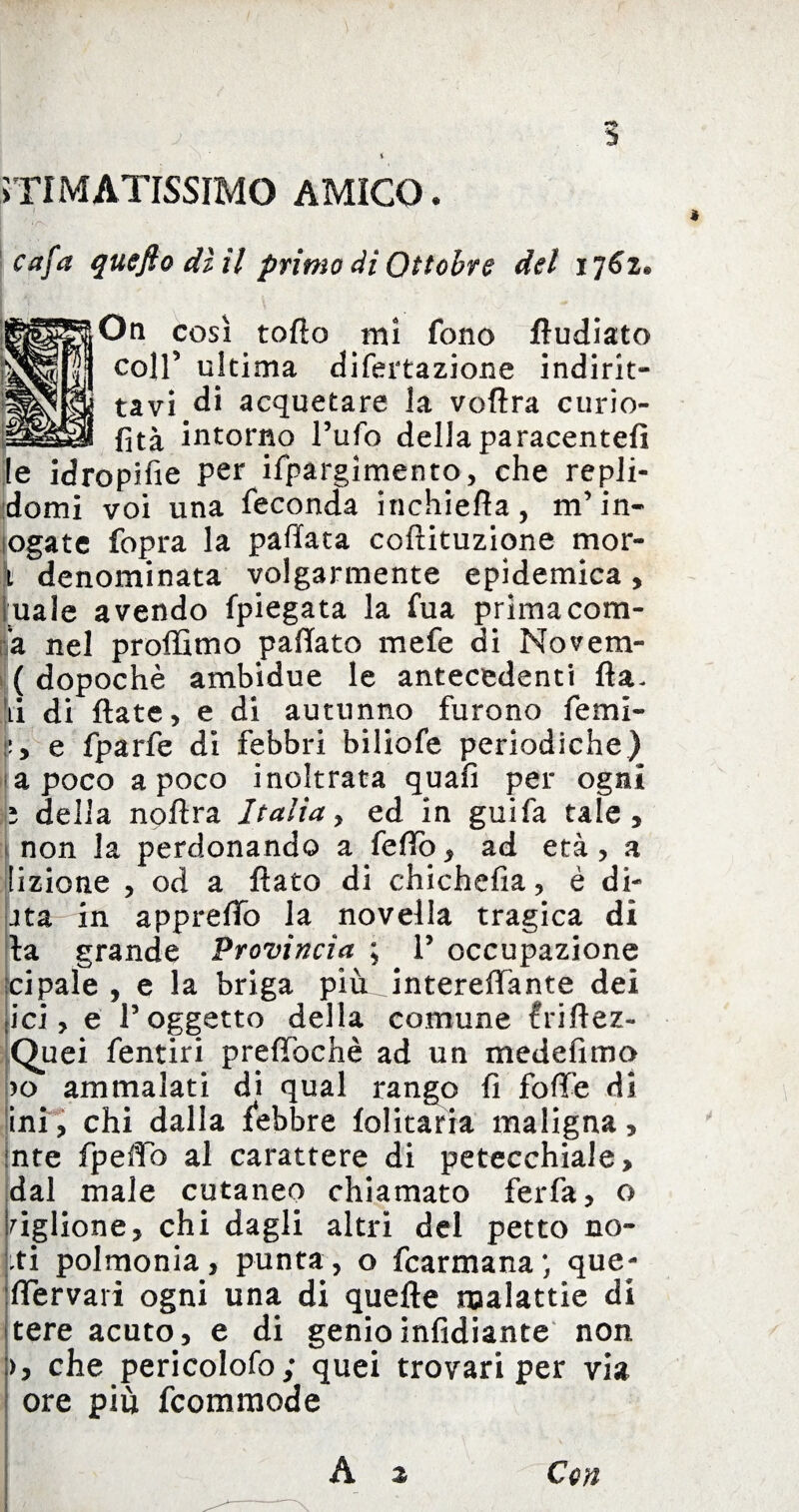 STIMATISSIMO AMICO. cafa quefiodìil primo di Ottobre del ij6z. On così toflo mi fono fludiato coir ultima difertazione indirit¬ ta vi di acquetare la voflra curio- fità intorno l’ufo dellaparacentefì ile idropifie per ifpargìmento, che repli- domi voi una feconda irichiefla, m’in- ogate fopra la pallata coflituzione mor¬ to denominata volgarmente epidemica, iuale avendo fpiegata la fua prima com- ’a nel proffimo pallate mefe di Novem- ( dopoché ambidue le antecedenti Ila. li di fiate, e di autunno furono fetni- L e fparfe di febbri biliofe periodiche) a poco a poco inoltrata quafì per ogni ^ della noflra Italia > ed in guifa tale, non la perdonando a fedo, ad età, a lizione , od a flato di chichefia, é di- ita in apprefTo la novella tragica di la grande Provincia ; P occupazione ci pale , e la briga più intereffante dei ici, e l’oggetto della comune friftez- Quei fentiri prefTochè ad un medefimo )o ammalati di qual rango fi folle di ini, chi dalla febbre folitaria maligna, :nte fpelfb al carattere di petecchiale, dal male cutaneo chiamato ferfa, o ciglione, chi dagli altri del petto no¬ ti polmonia, punta, o fcarmana; que- flervari ogni una di quelle malattie di tere acuto, e di genioinfidiante non >, che pericolofo; quei trovari per via ore più fcommode