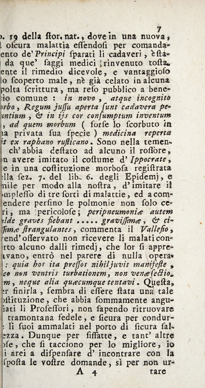 >. i9 della flor, nat*, dove in una nuova? I ofcura malattia effendofi per comanda» ento de’ Principi fparati li cadaveri , erta- da que’ faggi medici |rinvenuto torta* ente il rimedio dicevole, e vantaggiofo lo fcoperto male, ni già celato in alcuna polta fcrittura, ma refo pubblico a bene- io comune : in novo , atque incognito orba , Kegum juffu aperta funt cadavera pe- mtimn , & in ijs cor confumptum inventum , ad quem rnorbum ( forfè lo feorbuto m la privata fua fpecie ) medicina repena ’it ex raphano rufticano * Sono nella temen* ch'abbia dettato ad alcuno il tortore, n avere imitato il coftume d' Jppocrate * e in una cpftituzione morbofa regiftrata fella fez» 7» del lib^ 6. degli Efidemj, e pile per modo alla noftra, d’imitare il > rii pi erto di tre forti di malattie, ed acom* endere perfino le polmonie non folo ce* ri, ma pericolofe; peripneumonìte autem 't/de graves fiebant • *... gravijjimte , & ci* ftm<e firangulantes, commenta il Valiefio » rend’ortervato non ricevere li malati con* rto alcuno dalli rimedj, che lor fi appre- ivano, entrò nel parere di nulla opera* ; quia ho? ita prejfos nibiljuvit manifefte 9 co non ventris turbationemy non vencefeéIio9 m, ncque alia qu^cumque tentavi • Quefta, tv finirla , fembra di e fife re fiata una tale pftituzione, che abbia fommamente angu- liati li Proiettori, non fapendo ritruovare tramontana fedele, e ficura per condur- : li fuoi ammalati nel porto di ficura fai-, ezza. Dunque per fiffatté, e tant' altre )fe, che fi tacciono per lo migliore, io i arei à difpenfare d5 incontrare con la fporta le voftre domande, sì per non ur~