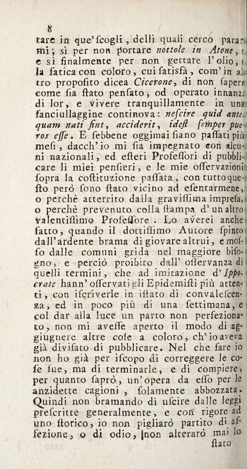 8 # J tare in que’fcogli, dalli quali,cerco parar mi; sì per non portare nottole in Atenei e sì finalmente per non gettare Polio, i la fatica con coloro, cui fatisfà, com’in ah) tro propofito dicea Cicerone, di non (apen come fia fiato penfato, od operato innanzi di lor, e vivere tranquillamente in una fanciullaggine continova: nefeire quid antt, quam nati fini, accidente ideft fefhper pue* ros effe. E febbene oggimaifìano pafiati più meli, dacch’io mi fia impegnato con alcu¬ ni nazionali, ed efieri Profefìfòri di pubbli¬ care li miei penlìeri, e le mie ofifervazióni fopra la coftituzione pallata, con tuttoque-: fio però fono flato vicino ad efentarmene, o perchè atterrito dalla gravidi ma im'prefa, o perchè prevenuto colla (lampa d’uh altro ìralentiffimo Profeflfore . Lo averei anche fatto, quando il dottiffimo Autore fpinto dall’ardente brama di giovare altrui, emof- fo dalle comuni grida nel maggiore bifo- gno, e perciò proibito dall’ ollervanza di quelli termini, che ad imitazione d ’ Ippo- crate hann’ offervati gli Epidemifti più attera ti, con ifcriverle in iliaco di convalelcen* xa, ed in poco più di una fettimana, e col dar alla luce un parto non perfeziona1* to, non mi avelie aperto il modo di ag- giùgnere altre cole a coloro , eh5 io aveva già divifato di pubblicare* Nel che fare io non ho già per ifcopo di correggere le co- fe lue, ma di terminarle, e di compiere, per quanto faprò, un’opera da elfo per le anzidetto cagioni , {blamente abbozzata.» Quindi non bramando di ufeire dalle leggi preferitte generalmente, e cori rigore ad uno ttorico, io non pigliare partito d* ah lezione? o di odio, fnon alterare mai lo flato