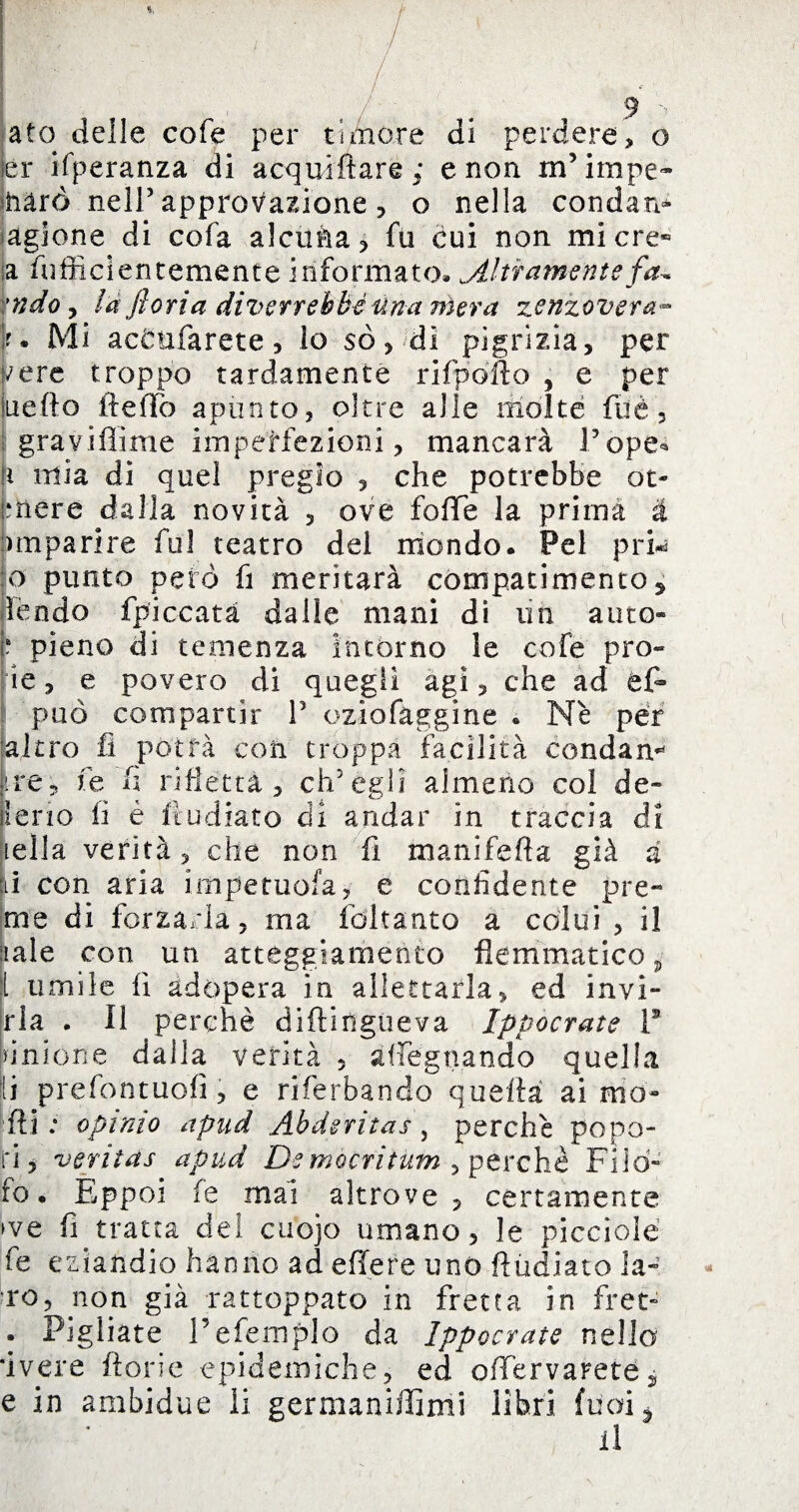 ato delle cofe per timore di perdere, o er ifperanza di acquìfiare,* e non m’impe- iharò nell5 approvazione , o nella condan- agione di cofa alcuàa, fu cui non micre« a (ofiicientemente informato» Altramente fa* :ndo , là fioria diverrebbe una mera zenzovera™ k. Mi ac&nfarete, lo so, di pigrizia, per vere troppo tardamente rifpofto , e per uè fio (te Ilo apunto, oltre alle molte fu è, gravi fi ime imperfezioni, mancarà Pope* ri mia di quel pregio , che potrebbe ot- priere dalla novità , ove fofie la prima à nnparire fui teatro del mondo. Pel pru 10 punto peto fi meritarà compatimento * ìèndo fpiccata dalle mani di un atito- ? pieno di temenza intorno le cofe prò» ie, e povero di quegli agì, che ad &£- 1 può compartir P oziofaggine . Nè per 'altro fi potrà con troppa facilità condam ire, le fi rifletta, ch'egli almeno col de» lerio fi è fr udiate di andar in traccia di iella verità, che non fi manifefia già a lì con aria impetuofa, e confidente pre¬ me di forzarla, ma fdkanto a colui , il naie con un atteggiamento flemmatico 5 l umile fi adopera in allettarla, ed invi- ria . Il perchè diftingueva Ippocrate F unione dalla verità , adeguando quella 11 prefontuofi, e riferbando quella ai ma- Hi: opimo apud Abderìtas, perchè popo¬ lò, veritas apud Democritum , perchè Filo- fo. Eppoi (e mai altrove , certamente ►ve fi tratta del cuojo umano, le picciolé fe eziandio hanno ad effere uno fiudiato la¬ ro, non già rattoppato in fretta in fret- . Pigliate Tefemplo da Ippocrate nello ivere fiorie epidemiche, ed ofTervaretej e in ambidue li germaniffimi libri fu ai * il