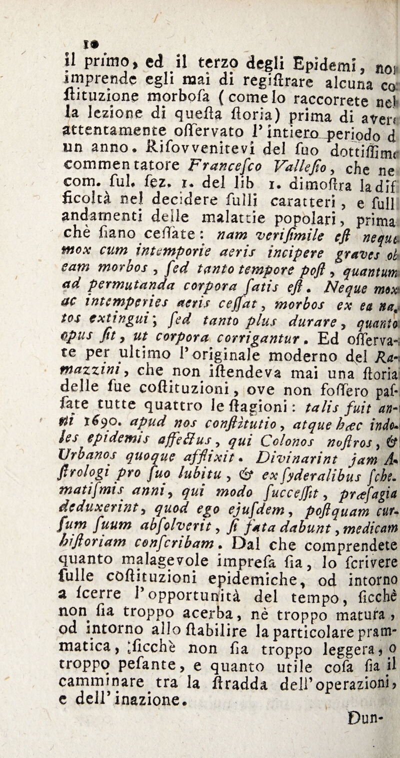 il primo, ed il terzo degli Epidemi, noi imprende egli mai di regimare alcuna co itituzione morbofa (comeIo raccorrete nel la lezione di quella lloria) prima di averi attentamente oflfervato 1’ intìeHx_periqd0 d un anno. Rjfovvenitevi del fuo dottiffimr commentatore Francesco Vallefio, che ne corri, fui. fez. i* del lib i. dimofira ladif ficoltà nel decidere fulli caratteri, e full andamenti delle malattie popolari, prima chè fiano cedale i nam verifimile efi nequt- mox cum intemperie aeris incip ere graves oh e am morbo s , fed tanto tempore pofl , quantum ad permutanda corpora fatis efl. Neque mox ac intcmperies aeris ceffat, morbos ex ea na4 tos extingili \ fed tanto plus durare , quanto opus fit y ut corpora corrigantur. Ed offerva- te per ultimo l’originale moderno d^el Ra-t mazzini, che non iftendeva mai una Itoria delle fue coflituzioni, ove non fodero pai- fate tutte quattro leftagioni: talis fuit an¬ eti 1690. apud nos confiìtutio, atque hcec indo* ìes eptdemis affeffus y qui Colonos nofiros, & XJrbanos quoque afflixi t » Divinarint jam A* ftrclogi prò fuo lubitu , & ex fyderalibus [che. matifmis anni, qui modo fucceffit, prcefagia deduxerint, quod ego ejufdem, pojlquatn cut- fum fuum abfolvertt, fi fata ddb un t, medicane hiflonam confcnbam• Dal che comprendete quanto malagevole imprefa fia, lo fcrivere fulle coflituzioni epidemiche, od intorno a Icerre l’opportunità del tempo, ficchè non fia troppo acerba, nè troppo matura? od intorno allo flabilire la particolare pram¬ matica, ficchi non fia troppo leggera, 0 troppo pefante, e quanto utile cofa fia il camminare tra la fìradda dell’operazioni? e dell’inazione. Dun-