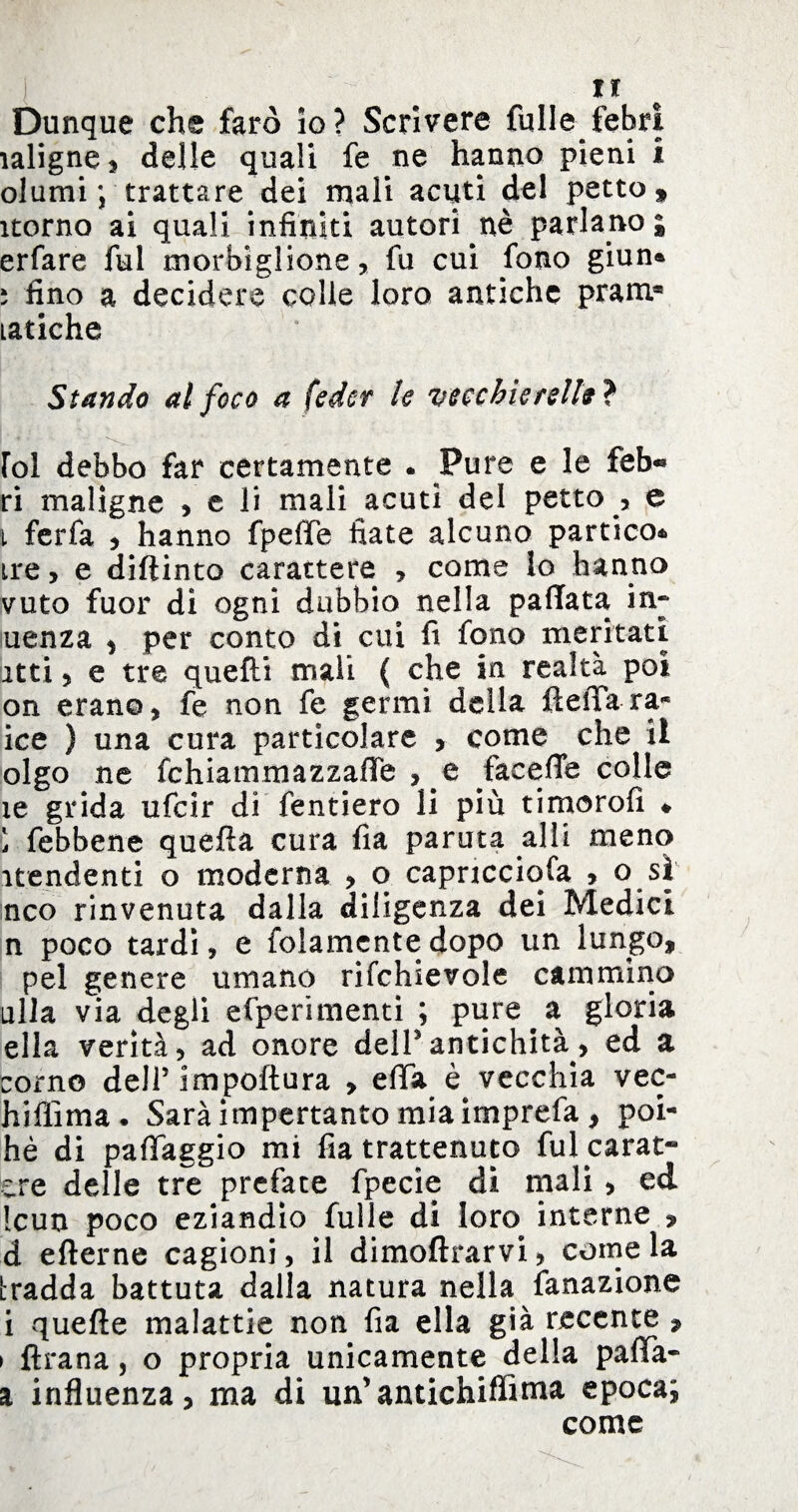 Dunque che faro io? Scrivere fulle febri ìaligne, delle quali fe ne hanno pieni i olumi; trattare dei mali acuti del petto, itorno ai quali infiniti autori nè parlano i erfare fui moriglione, fu cui fono giun* 5 fino a decidere colle loro antiche pram* latiche Stando al foco a fedcr le vecchie rei fa} Ibi debbo far certamente . Pure e le feb« ri maligne , e li mali acuti del petto , e t ferfa , hanno fpeffe fiate alcuno partico* ire, e diftinto carattere , come lo hanno vuto fuor di ogni dubbio nella pallata in» uenza , per conto di cui fi fono meritati itti, e tre quelli mali ( che in realtà poi on erano, fe non fe germi della fteffa ra« ice ) una cura particolare , come che il olgo ne fchiammazzafie , e fecefle colle ìe grida ufcir di fentiero li più timorofi * i febbene quella cura fìa paruta alli meno itendenti o moderna , o capricciosa , o si nco rinvenuta dalla diligenza dei Medici n poco tardi, e folamcnte dopo un lungo, pel genere umano rifchievole cammino ulla via degli efperimenti ; pure a gloria ella verità, ad onore dell’antichità, ed a corno dell5 impoftura , efifa è vecchia vec- hifiìma . Sarà impertanto mia irnprefa , poi- hè di paffaggio mi fia trattenuto fulcarat-* ere delle tre prefate fpecie dì mali, ed Icun poco eziandio fulle di loro interne , d elterne cagioni, il dimoftrarvi, come la tradda battuta dalla natura nella fonazione i quelle malattie non fia ella già recente , > ftrana, o propria unicamente della pafTa» a influenza, ma di un’antichiffima epoca; come