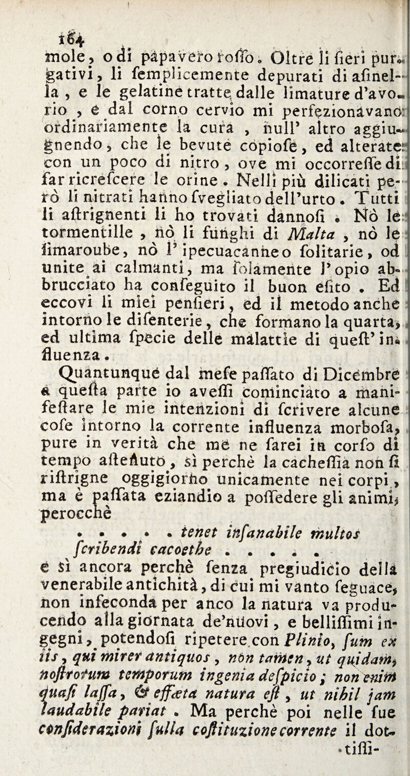 ì&4 mole? odi papavero rodo» Oltre li fieri pun, gativi, li femplieemerite depurati di afinel- la , e le gelatine tratte dalle limature d’avo« rio , e dal corno cervio mi perfezionavano: ordinariamente la cura , nuli5 altro aggiu- gnendo, che le bevute cópiofè, ed alterata con un poco di nitro, ove mi occorrefìfedL far ricrefcere le orine. Nelli più dilicati pe¬ rò li nitrati hanno fvegliato dell’urto . Tutti li aftrignenti li ho trovati dannofi . Nò lé tormentine , nò li funghi di Malta , nò le lìmaroube, nò f ipecuacanheo folitarie, od unite ai calmanti, ma folamente J’opio ab** brucciato ha confeguito il buon elite . Ed eccovi li miei peniìeri, ed il metodo anche intorno le difenterie 9 che formano la quarta* ed ultima fpecie delle malattie di queft’in« fluenza. Quantunque dal mefe pattato di Dicèmbre é quella parte io avelli cominciato a mani- follare le mie intenzioni di fcrivere alcune cofe intorno la corrente influenza morbofa, pure in verità che me ne farei in corfo di tempo attenuto, sì perchè la cacheffia non fi riftrigne oggigiorno unicamente nei corpi, ma è pattata eziandio a polTedere gli animi* perocché • • « • • tenet infanghile tnultos feri bendi cacoetbe. è $ì ancora perefiè fenza pregiudiéio della venerabile antichità, di cui mi vanto feguace, iion infeconda per anco la natura va produ¬ cendo alla giornata de’niiovi, e bellillimi In¬ gegni ^potendoli ripeteremonPlinio^ fum ex iis, qui mirer antiquos , nòn tanien, ut quidam$ noftrotum tempotum ingenia defpicìo ; non emtn àuaft laffay b effata natura etjì , ut nìhil jam laudabile pariat . Ma perchè poi nelle fue c Moderazioni fulla cojfituzione corrente il dot* »tifli~