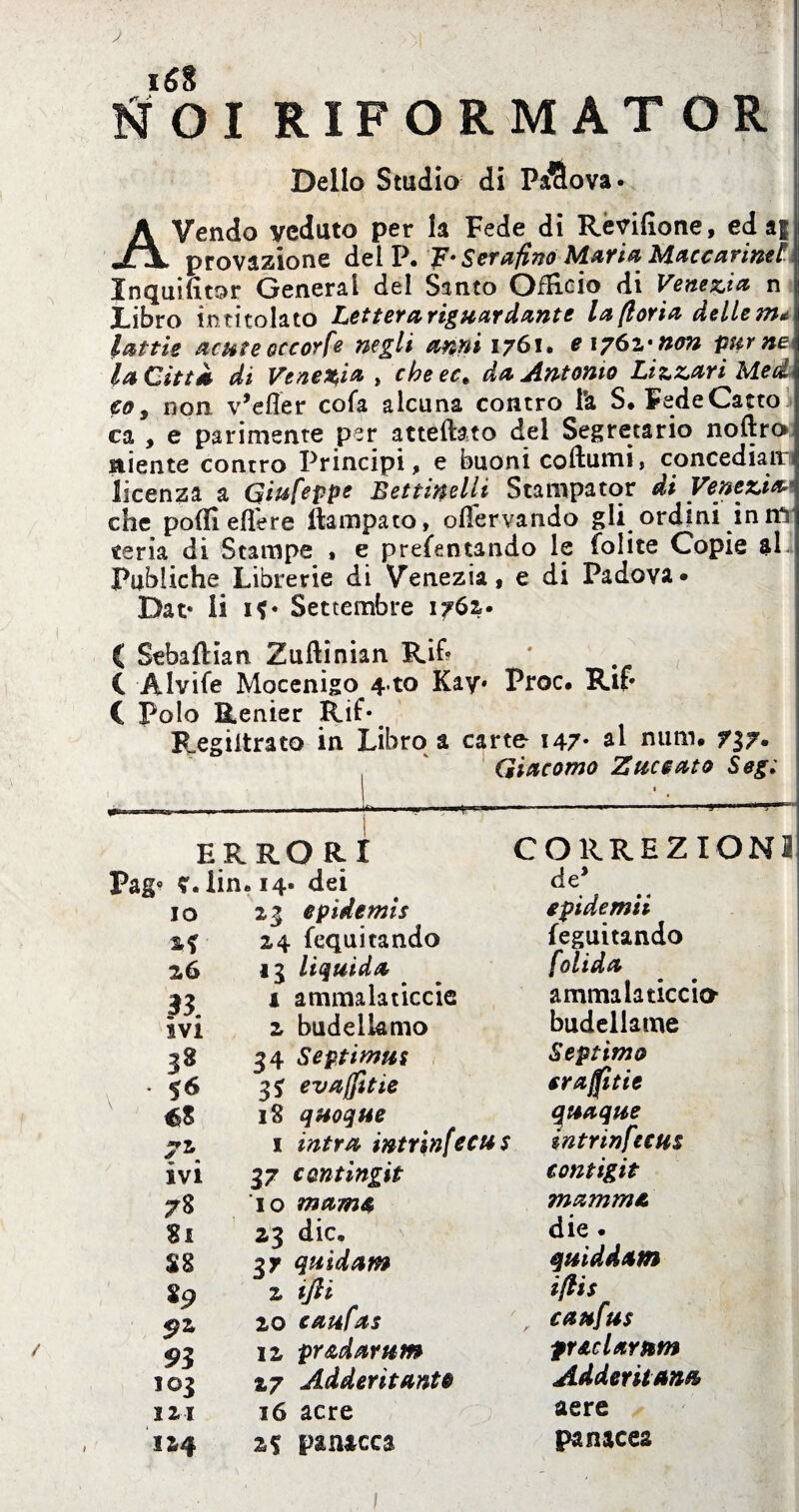 iSS ti 01 RIFORMAT OR Dello Studio di PàSova* AVendo veduto per la Fede di Révifione, ed à| provazione del P. F* Serafino Mafia Maccarimt Inquifitor Generai del Santo Officio di Venezia n Libro in titolato Lettera riguardante la fioria delle m* lattie acme occorfe negli anni 1761. e 1761’non pur ne* la Città di Venezia , cheec» da Antonio Lizzari^Med co, non v’efler cofa alcuna contro i'a S. FedeCatto ca , e parimente per attediato del Segretario noftro niente contro Principi, e buoni coftumi, concediaiti licenza a Giufeppe Bettinelli Stampator di Venezia* che poifi edere ftampato, ollervando gli ordini in mr «cria di Stampe , e prefentando le Colite Copie $1 Publiche Librerie di Venezia, e di Padova» Dat* li if* Settembre 1761* ( Sebaflian Zuftinian Rif* ( • C Alvife Mocenigo 4 to Kay* Proc. Ri?* C Polo Renier Rif* Regiltrato in Libro a carte 147* al num. 737- Giacomo Z meato Seg; ERRORI Pag« V. lin. 14. dei io 23 epidemie 24 fequitando 26 13 liquida ' 33 i ammalaticele ivi 2 budelkmo 38 34 Septimus .56 3* evaffitte éS I§ quoque 72 i intra intrinfecus ivi 37 cantingit 78 io marna Si 23 die. SS 37 quidam 89 2 iJH 92 20 caufas 93 12 pradarum 103 27 Addentante 121 16 acre 124 2f panacea CORREZIONI de* epidemii leguitando folida ammalaticcio budellame Septimo eraffitie quaque intrinfecus tontigit mamma die. quiddam ifiis caufus ftaclarum Addentanti aere panacea