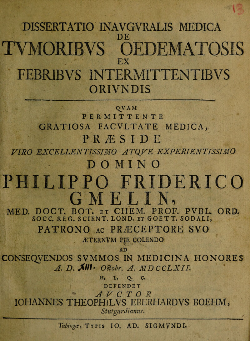 DISSERTATIO INAVGVRALIS MEDICA DE TYMORIBVS OEDEMATOSIS . EX FEBRIBVS INTERMITTENTIBVS ORIVNDIS QVAM PERMITTENTE GRATIOSA FACVLTATE MEDICA, PRiESIDE VIRO EXCELLENTISSIMO ATQVE EXPERIENTISSL.MO DOMINO PHILIPPO FRIDERICO GMEIIN, MED. DOCT. BOT. et CHEM. PROF. PVBL. ORD. SOCC. REG. SCIENT. LOND. et GOETT. SODALI, PATRONO ac PRAECEPTORE SVO iETERNVM pie colendo i* ' AD CONSEQVENDOS SVMMOS IN MEDICINA HONORES A. D. A//L Oeiobr. A. MDCCLXII. H. L. c. DEFENDET A V C T O R 10HANNES THEOPHlLVS EBERHARDVS BOEHM, Stutgardianus. Tubinga} Typis IO, AD. SIGMVNDI.