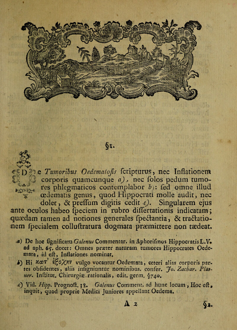 V r d Ji>.e Tumoribus Oedematojls fcripturus, nec Inflationem £x >3 corporis quamcunque a) ^ nec folos pedum tumo- *£5*Sr* res contemplabor £): fed omne illud ^ oedematis genus, quod Hippocrati molle audit, nec dolet, & preffum digitis cedit c). Singularem ejus ante oculos habeo fpeciem in rubro diflertationis indicatam; quaedam tamen ad notiones generales fpe&anda, & tra£latio- aem fpecialem colluftratura dogmata praemittere non taedeat. <*) De hoe GgniRcani Galenus Commentar, in Aphorifmos HippocratisL.V* ad aph. 6f. docet: Omnes prster naturam tumores Hippocrates Oede¬ mata, id eft, Inflationes nominat* i) Hi KoLT ij£oXW vulgo vocantur Oedemata, ceteri alias corporis par¬ tes oblidentes, aliis inligniuntur nominibus, confer. Jo. Zachar. Plas- ner. Inftitut. Chirurgis rationalis, edit, germ, §740» /?) Vid. Hipp. Prognofl. 58. Galenus Comment. nd hunc locum , Hoc eft, inquit, quod proprie Medici Juniores appellant Oedema. A z §*. /