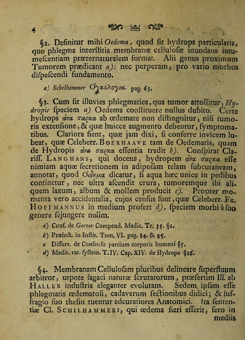 §2. Definitur vc\\h\ Oedema, quod (it hydrops particularis, quo phlegma interftitia membranae cellulofae inundans intu- mefcenriam praeternaturalem formar. Alii genus proximum Tumorem praedicant a): nec perperam, pro vario morbos difpefcendi fundamento. a) Schelhammer O^zoAoyict. pag. 6$, §3. Cum fit illuvies phlegmatica,qua tumor attollitur, Hy. dropis fpeciem a) Oedema confiituere nullus dubito. Certe hydrops dvct cretea, ab oedemate non diftinguitur, nifi tumo¬ ris extenfione, & quae huicce augmento debentur, fymptoma- tibus. Clariora fient, quae jam dixi, fi conferre invicem lu- beat, quae Celeberr. Boe rh a ave tam de Oedematis, quam de Hydropis dvet actpzct efientia tradit b). Confpirat Cla- riff. Langhans, qui docens, hydropem dvct crct^zat efie nimiam aquae fecretionem in adipofam telam fubcutaneam, annotat, quod Chhjttet dicatur, fi aqua haec unice in pedibus continetur, nec ultra afeendit crura, tumoremque ibi ali¬ quem laxum, album & mollem producit c). Propter mo¬ menta vero accidentalia, cujus cenfus funt,quae Celeberr. Fr. Hoffmannus in medium profert d')9 fpeciem morbiafuo genere fejungere nolim. a) Ccnf. de Gortev Compend. Medie. Tr. 3f. §i. b) Praded. in Inftit. Tom. VI. pag. $4* & 85. / e Differt, de Confciifu partium corporis humani d) Medie, rat. fyftem. T.IV. Cap.XIV. de Hydrope §26. §4.. Membranam Cellulofam pluribus delineare fuperfluum arbitror, utpote fagaci naturae ferutatorum , praefertim 111. ab Haller induftria eleganter evolutam. Sedem ipfam efie phlegmatis oedematofi, cadaverum fe&ionibus didici; & fuf- fragio fuo thefin tuentur adeuradores Anatomici. Ita fenten- tiae Cl. Schelhammeri, qui oedema fieri aflerit, fero in mediis