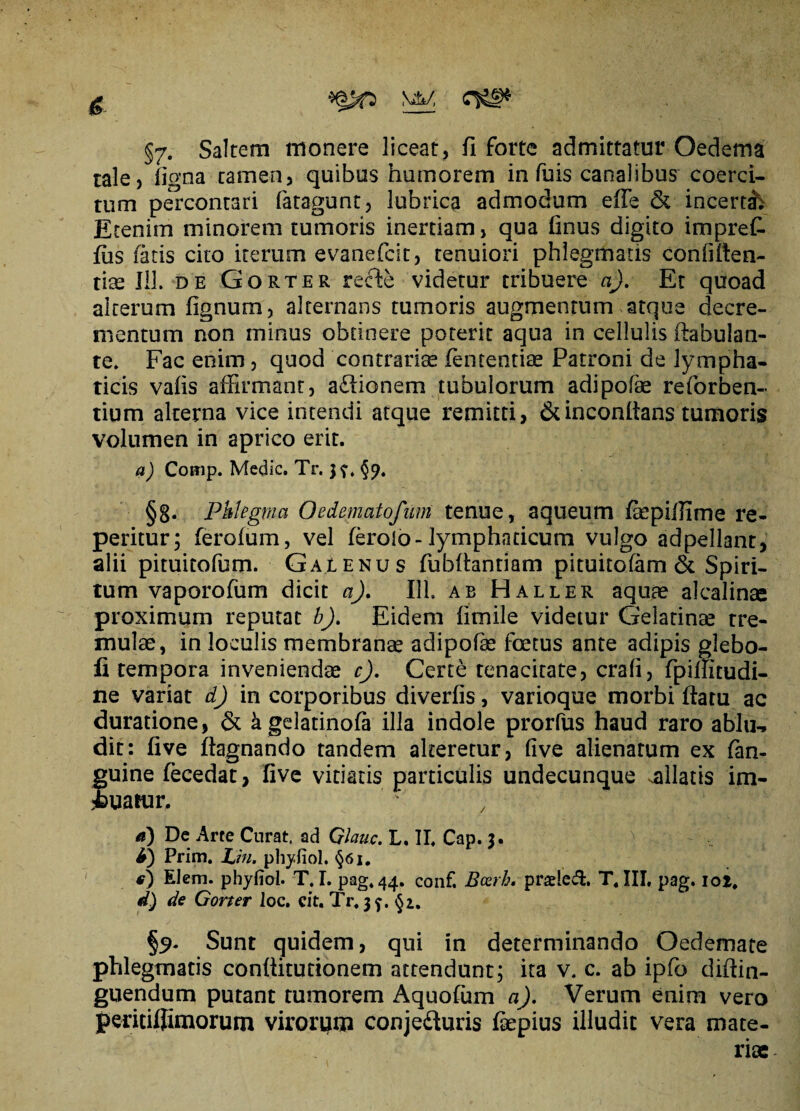 §7. Saltem monere liceat, fi forte admittatur Oedema tale, figna tamen, quibus humorem in fuis canalibus coerci¬ tum percontari fatagunt, lubrica admodum effie & incerta; Etenim minorem tumoris inertiam, qua finus digito imprek fiis fatis cito iterum evanefcit, tenuiori phlegmatis conffiten- tke 113. de Gorter refte videtur tribuere a). Et quoad alterum fignum, alternans tumoris augmentum atque decre¬ mentum non minus obtinere poterit aqua in cellulis ftabulan- te. Fac enim, quod contrariae fententiae Patroni de lympha¬ ticis vafis affirmant, a£lionem tubulorum adipofae reforben- tium alterna vice intendi atque remitti, &inconitans tumoris volumen in aprico erit. a) Comp. Medie. Tr. 3?, §9. §g. Phlegma Oedematofum tenue, aqueum fepiffime re- peritur; ferofum, vel feroio-lymphaticum vulgo adpellant, alii pituitofum. Galenus fubflantiam pituitofam & Spiri¬ tum vaporofum dicit a). 111. ab Haller aquae alcalinae proximum reputat b). Eidem iimile videtur Gelatinse tre¬ mulae, in loculis membranae adipofae foetus ante adipis glebo- fi tempora inveniendae cj. Certe tenacitate, crafi, fpiffitudi- ne variat d) in corporibus diverfis, varioque morbi ftaru ac duratione, & agelatinofa illa indole prorfus haud raro ablu-» dit: five ftagnando tandem alteretur, five alienarum ex fan- guine fecedat, five vitiatis particulis undecunque .allatis im¬ buatur. d) De Arte Curat, ad Glauc. L. II. Cap. 3. V- - ii) Prim. Lin. phyfiol. §6i. i) Elem. phyfiol. T. I. pag*44. conf. Bcerb. prsleA. T.III, pag. ioi, d) de Gorter loc. cit. Tr. 3^. §1. §9. Sunt quidem, qui in determinando Oedemate phlegmatis conflitutionem attendunt; ita v. c. ab ipfo diftin- guendum putant tumorem Aquofum a). Verum enim vero peritifffinorum virorum conje&uris fepius illudit vera mate¬ riae